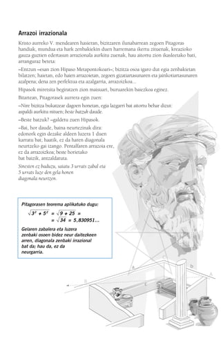 Arrazoi irrazionala
Kristo aurreko V. mendearen hasieran, bizitzaren ilunabarrean zegoen Pitagoras
handiak, mundua eta hark zenbakiekin duen harremana ikertu zituenak, kreazioko
gauza guztien edertasun arrazionala aurkitu zuenak, hau aitortu zion ikasleetako bati,
arranguraz beteta:
–Entzun –esan zion Hipaso Metapontokoari–; bizitza osoa igaro dut egia zenbakietan
bilatzen; haietan, edo haien arrazoietan, zegoen gizatiartasunaren eta jainkotiartasunaren
azalpena; dena zen perfektua eta azalgarria, arrazoizkoa...
Hipasok miretsita begiratzen zion maisuari, buruarekin baiezkoa eginez.
Bitartean, Pitagorasek aurrera egin zuen:
–Nire bizitza bukatzear dagoen honetan, egia lazgarri bat aitortu behar dizut:
aspaldi aurkitu nituen; beste batzuk daude.
–Beste batzuk? –galdetu zuen Hipasok.
–Bai, hor daude, baina neurtezinak dira:
edonork egin dezake aldeen luzera 1 duen
karratu bat; haatik, ez da haren diagonala
neurtzeko gai izango. Pentalfaren arrazoia ere,
ez da arrazoizkoa; beste horietako
bat baizik, antzaldatuta.
Sinesten ez baduzu, saiatu 3 urrats zabal eta
5 urrats luze den gela honen
diagonala neurtzen.
Pitagorasen teorema aplikatuko dugu:
Gelaren zabalera eta luzera
zenbaki osoen bidez neur daitezkeen
arren, diagonala zenbaki irrazional
bat da; hau da, ez da
neurgarria.
3 5 9 25
34 5 830951
2 2
++ ++= =
= = , …
908272 _ 0044-0073.qxd 20/9/07 14:44 Página 45
 