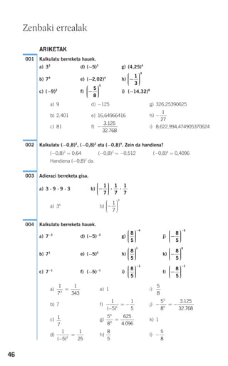 46
ARIKETAK
Kalkulatu berreketa hauek.
a) 32
d) (−5)3
g) (4,25)4
b) 74
e) (−2,02)4
h)
c) (−9)2
f) i) (−14,32)8
a) 9 d) −125 g) 326,25390625
b) 2.401 e) 16,64966416 h)
c) 81 f) i) 8.622.994,474905370624
Kalkulatu (−0,8)2
, (−0,8)3
eta (−0,8)4
. Zein da handiena?
(−0,8)2
= 0,64 (−0,8)3
= −0,512 (−0,8)4
= 0,4096
Handiena (−0,8)2
da.
Adierazi berreketa gisa.
a) 3 ⋅ 9 ⋅ 9 ⋅ 3 b)
a) 36
b)
Kalkulatu berreketa hauek.
a) 7−3
d) (−5)−2
g) j)
b) 71
e) (−5)0
h) k)
c) 7−1
f) (−5)−1
i) l)
a) e) 1 i)
b) 7 f) j)
c) g) k) 1
d) h) l) −
5
8
8
5
1
5
1
252
( )−
=
5
8
625
4 096
4
4
=
.
1
7
− = −
5
8
5
5
3.125
32.768
1
5
1
51
( )−
= −
5
8
1
7
1
3433
=
−
⎛
⎝
⎜⎜⎜
⎞
⎠
⎟⎟⎟⎟
−
8
5
1
8
5
1
⎛
⎝
⎜⎜⎜
⎞
⎠
⎟⎟⎟⎟
−
−
⎛
⎝
⎜⎜⎜
⎞
⎠
⎟⎟⎟⎟
8
5
0
8
5
1
⎛
⎝
⎜⎜⎜
⎞
⎠
⎟⎟⎟⎟
−
⎛
⎝
⎜⎜⎜
⎞
⎠
⎟⎟⎟⎟
−
8
5
5
8
5
4
⎛
⎝
⎜⎜⎜
⎞
⎠
⎟⎟⎟⎟
−
004
−
⎛
⎝
⎜⎜⎜
⎞
⎠
⎟⎟⎟⎟
1
7
3
−
⎛
⎝
⎜⎜⎜
⎞
⎠
⎟⎟⎟⎟
⋅ ⋅
1
7
1
7
1
7
003
002
−
3.125
32.768
−
1
27
−
⎛
⎝
⎜⎜⎜
⎞
⎠
⎟⎟⎟⎟
5
8
5
−
⎛
⎝
⎜⎜⎜
⎞
⎠
⎟⎟⎟⎟
1
3
3
001
Zenbaki errealak
908272 _ 0044-0073.qxd 20/9/07 14:44 Página 46
 