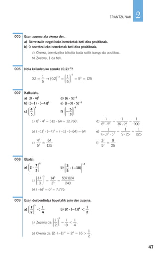 47
2
Esan zuzena ala okerra den.
a) Berretzaile negatiboko berreketak beti dira positiboak.
b) 0 berretzaileko berreketak beti dira positiboak.
a) Okerra, berretzailea bikoitia bada soilik izango da positiboa.
b) Zuzena, 1 da beti.
Nola kalkulatuko zenuke (0,2)−3
?
Kalkulatu.
a) (8 ⋅ 4)3
d) [6 ⋅ 5]−2
b) [(−1) ⋅ (−4)]3
e) [(−3) ⋅ 5]−2
c) f)
a) 83
⋅ 43
= 512 ⋅ 64 = 32.768 d)
b) (−1)3
⋅ (−4)3
= (−1) ⋅ (−64) = 64 e)
c) f)
Ebatzi:
a) b)
a)
b) (−6)5
= 65
= 7.776
Esan desberdintza hauetatik zein den zuzena.
a) b)
a) Zuzena da: .
b) Okerra da: .[ ( )]2 1 2 164 4
⋅ − = = >
1
2
1
2
1
8
3
⎛
⎝
⎜⎜⎜
⎞
⎠
⎟⎟⎟⎟
= <
1
4
[ ( )]2 1
1
2
4
⋅ − <
1
2
1
4
3
⎛
⎝
⎜⎜⎜
⎞
⎠
⎟⎟⎟⎟
<
009
14
3
14
3
5 5
5
⎛
⎝
⎜⎜⎜
⎞
⎠
⎟⎟⎟⎟
= =
537.824
243
3
5
10
2
⋅ −
⎡
⎣
⎢
⎢
⎤
⎦
⎥
⎥
−
( )2
7
3
5
⋅
⎛
⎝
⎜⎜⎜
⎞
⎠
⎟⎟⎟⎟
008
3
5
2
2
=
9
25
4
5
3
3
=
64
125
1
3 5
1
9 25
1
2252 2
( )− ⋅
=
⋅
=
1
6 5
1
36 25
1
9002 2
⋅
=
⋅
=
−
⎛
⎝
⎜⎜⎜
⎞
⎠
⎟⎟⎟⎟
−
5
3
2
4
5
3
⎛
⎝
⎜⎜⎜
⎞
⎠
⎟⎟⎟⎟
007
0 2
1
5
0 2
1
5
5 125
3
3
3
, ,= ( ) =
⎛
⎝
⎜⎜⎜
⎞
⎠
⎟⎟⎟⎟
= =
−
−
→
006
005
ERANTZUNAK
908272 _ 0044-0073.qxd 20/9/07 14:44 Página 47
 