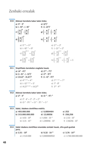 48
Adierazi berreketa bakar baten bidez.
a) 54
⋅ 56
e) [22
]3
b) (−9)6
: (−9)2
f) [(−2)2
]3
c) g)
d) h)
a) 54+6
= 510
e) 22⋅3
= 26
b) (−9)6−2
= 94
f) (−2)2⋅3
= 26
c) g)
d) h)
Sinplifikatu berreketen eragiketa hauek.
a) (43
⋅ 42
)3
d) (711
: 75
)2
b) [(−5)3
: (−5)2
]2
e) (72
⋅ 94
)2
c) [(4,2)4
⋅ (4,2)3
]4
f) [(−3)5
⋅ 45
]2
a) 4(3+2)⋅3
= 415
d) 7(11−5)⋅2
= 712
b) (−5)(3−2)⋅2
= 52
e) 74
⋅ 98
c) (4,2)(4+3)⋅4
= (4,2)28
f) 310
⋅ 410
Adierazi berreketa bakar baten bidez.
a) 25
⋅ 43
b) (3−5
⋅ 93
)−2
a) 25
⋅ 43
= 25
⋅ 26
= 211
b) (3−5
⋅ 93
)−2
= (3−5
⋅ 36
)−2
= 3−2
Idatzi, idazkera zientifikoa erabiliz.
a) 493.000.000 c) 0,0004464 e) 253
b) 315.000.000.000 d) 12,00056 f) 256,256
a) 4,93 ⋅ 108
c) 4,464 ⋅ 10−4
e) 2,53 ⋅ 102
b) 3,15 ⋅ 1011
d) 1,200056 ⋅ 101
f) 2,56256 ⋅ 102
Idatzi idazkera zientifikoz emandako zenbaki hauek, zifra guzti-guztiak
jarriz.
a) 2,51 ⋅ 106
b) 9,32 ⋅ 10−8
c) 3,76 ⋅ 1012
a) 2.510.000 b) 0,0000000932 c) 3.760.000.000.000
014
013
012
011
−
⎛
⎝
⎜⎜⎜
⎞
⎠
⎟⎟⎟⎟
= −
⎛
⎝
⎜⎜⎜
⎞
⎠
⎟⎟⎟⎟
=
−
4
3
4
3
1
3 3 0
3
5
3
5
4 2 8
⎛
⎝
⎜⎜⎜
⎞
⎠
⎟⎟⎟⎟
=
⎛
⎝
⎜⎜⎜
⎞
⎠
⎟⎟⎟⎟
·
−
⎛
⎝
⎜⎜⎜
⎞
⎠
⎟⎟⎟⎟
=
⎛
⎝
⎜⎜⎜
⎞
⎠
⎟⎟⎟⎟
+
4
3
4
3
3 3 6
5
6
5
6
10 6 4
⎛
⎝
⎜⎜⎜
⎞
⎠
⎟⎟⎟⎟
=
⎛
⎝
⎜⎜⎜
⎞
⎠
⎟⎟⎟⎟
−
−
⎛
⎝
⎜⎜⎜
⎞
⎠
⎟⎟⎟⎟
−
⎛
⎝
⎜⎜⎜
⎞
⎠
⎟⎟⎟⎟
4
3
4
3
3 3
:
3
5
4
2
⎛
⎝
⎜⎜⎜
⎞
⎠
⎟⎟⎟⎟
⎡
⎣
⎢
⎢
⎢
⎤
⎦
⎥
⎥
⎥
−
⎛
⎝
⎜⎜⎜
⎞
⎠
⎟⎟⎟⎟
⋅ −
⎛
⎝
⎜⎜⎜
⎞
⎠
⎟⎟⎟⎟
4
3
4
3
3 3
5
6
5
6
10 6
⎛
⎝
⎜⎜⎜
⎞
⎠
⎟⎟⎟⎟
⎛
⎝
⎜⎜⎜
⎞
⎠
⎟⎟⎟⎟
:
010
Zenbaki errealak
908272 _ 0044-0073.qxd 20/9/07 14:44 Página 48
 