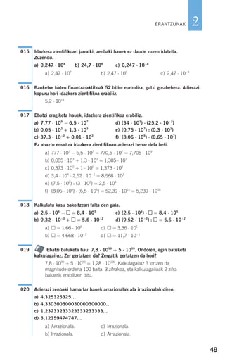 49
2
Idazkera zientifikoari jarraiki, zenbaki hauek ez daude zuzen idatzita.
Zuzendu.
a) 0,247 ⋅ 108
b) 24,7 ⋅ 108
c) 0,247 ⋅ 10−8
a) 2,47 ⋅ 107
b) 2,47 ⋅ 109
c) 2,47 ⋅ 10−9
Banketxe baten finantza-aktiboak 52 bilioi euro dira, gutxi gorabehera. Adierazi
kopuru hori idazkera zientifikoa erabiliz.
5,2 ⋅ 1013
Ebatzi eragiketa hauek, idazkera zientifikoa erabiliz.
a) 7,77 ⋅ 109
− 6,5 ⋅ 107
d) (34 ⋅ 103
) ⋅ (25,2 ⋅ 10−2
)
b) 0,05 ⋅ 102
+ 1,3 ⋅ 103
e) (0,75 ⋅ 107
) : (0,3 ⋅ 103
)
c) 37,3 ⋅ 10−2
+ 0,01 ⋅ 102
f) (8,06 ⋅ 109
) ⋅ (0,65 ⋅ 107
)
Ez ahaztu emaitza idazkera zientifikoan adierazi behar dela beti.
a) 777 ⋅ 107
− 6,5 ⋅ 107
= 770,5 ⋅ 107
= 7,705 ⋅ 109
b) 0,005 ⋅ 103
+ 1,3 ⋅ 103
= 1,305 ⋅ 103
c) 0,373 ⋅ 100
+ 1 ⋅ 100
= 1,373 ⋅ 100
d) 3,4 ⋅ 104
⋅ 2,52 ⋅ 10−1
= 8,568 ⋅ 103
e) (7,5 ⋅ 106
) : (3 ⋅ 102
) = 2,5 ⋅ 104
f) (8,06 ⋅ 109
) ⋅ (6,5 ⋅ 106
) = 52,39 ⋅ 1015
= 5,239 ⋅ 1016
Kalkulatu kasu bakoitzean falta den gaia.
a) 2,5 ⋅ 106
− = 8,4 ⋅ 105
c) (2,5 ⋅ 106
) ⋅ = 8,4 ⋅ 105
b) 9,32 ⋅ 10−3
+ = 5,6 ⋅ 10−2
d) (9,52 ⋅ 10−3
) : = 5,6 ⋅ 10−2
a) = 1,66 ⋅ 106
c) = 3,36 ⋅ 101
b) = 4,668 ⋅ 10−2
d) = 11,7 ⋅ 10−1
Ebatzi batuketa hau: 7,8 ⋅ 1099
+ 5 ⋅ 1099
. Ondoren, egin batuketa
kalkulagailuz. Zer gertatzen da? Zergatik gertatzen da hori?
7,8 ⋅ 1099
+ 5 ⋅ 1099
= 1,28 ⋅ 10100
. Kalkulagailuz ∃ lortzen da,
magnitude ordena 100 baita, 3 zifrakoa, eta kalkulagailuak 2 zifra
bakarrik erabiltzen ditu.
Adierazi zenbaki hamartar hauek arrazionalak ala irrazionalak diren.
a) 4,325325325…
b) 4,330300300030000300000…
c) 1,23233233323333233333...
d) 3,12359474747…
a) Arrazionala. c) Irrazionala.
b) Irrazionala. d) Arrazionala.
020
019
018
017
016
015
ERANTZUNAK
908272 _ 0044-0073.qxd 20/9/07 14:44 Página 49
 
