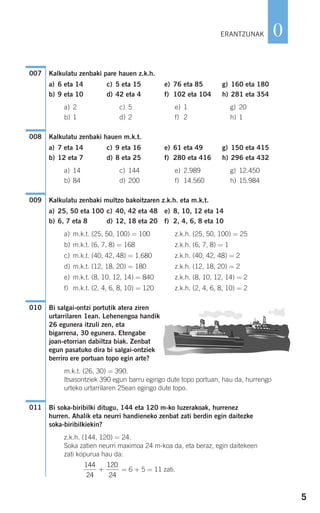 5
0
Kalkulatu zenbaki pare hauen z.k.h.
a) 6 eta 14 c) 5 eta 15 e) 76 eta 85 g) 160 eta 180
b) 9 eta 10 d) 42 eta 4 f) 102 eta 104 h) 281 eta 354
a) 2 c) 5 e) 1 g) 20
b) 1 d) 2 f) 2 h) 1
Kalkulatu zenbaki hauen m.k.t.
a) 7 eta 14 c) 9 eta 16 e) 61 eta 49 g) 150 eta 415
b) 12 eta 7 d) 8 eta 25 f) 280 eta 416 h) 296 eta 432
a) 14 c) 144 e) 2.989 g) 12.450
b) 84 d) 200 f) 14.560 h) 15.984
Kalkulatu zenbaki multzo bakoitzaren z.k.h. eta m.k.t.
a) 25, 50 eta 100 c) 40, 42 eta 48 e) 8, 10, 12 eta 14
b) 6, 7 eta 8 d) 12, 18 eta 20 f) 2, 4, 6, 8 eta 10
a) m.k.t. (25, 50, 100) = 100 z.k.h. (25, 50, 100) = 25
b) m.k.t. (6, 7, 8) = 168 z.k.h. (6, 7, 8) = 1
c) m.k.t. (40, 42, 48) = 1.680 z.k.h. (40, 42, 48) = 2
d) m.k.t. (12, 18, 20) = 180 z.k.h. (12, 18, 20) = 2
e) m.k.t. (8, 10, 12, 14) = 840 z.k.h. (8, 10, 12, 14) = 2
f) m.k.t. (2, 4, 6, 8, 10) = 120 z.k.h. (2, 4, 6, 8, 10) = 2
Bi salgai-ontzi portutik atera ziren
urtarrilaren 1ean. Lehenengoa handik
26 egunera itzuli zen, eta
bigarrena, 30 egunera. Etengabe
joan-etorrian dabiltza biak. Zenbat
egun pasatuko dira bi salgai-ontziek
berriro ere portuan topo egin arte?
m.k.t. (26, 30) = 390.
Itsasontziek 390 egun barru egingo dute topo portuan, hau da, hurrengo
urteko urtarrilaren 25ean egingo dute topo.
Bi soka-biribilki ditugu, 144 eta 120 m-ko luzerakoak, hurrenez
hurren. Ahalik eta neurri handieneko zenbat zati berdin egin daitezke
soka-biribilkiekin?
z.k.h. (144, 120) = 24.
Soka zatien neurri maximoa 24 m-koa da, eta beraz, egin daitekeen
zati kopurua hau da:
= 6 + 5 = 11 zati.
144
24
120
24
+
011
010
009
008
007
ERANTZUNAK
908272 _ 0004-0013.qxd 20/9/07 16:09 Página 5
 