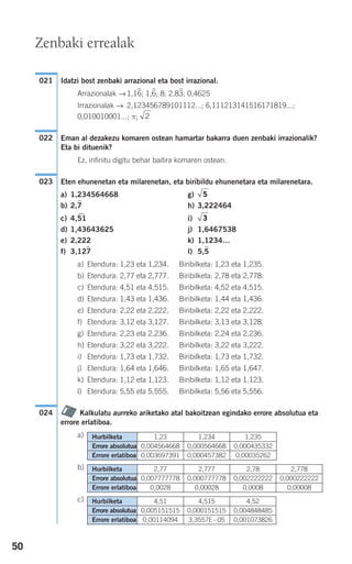 50
Idatzi bost zenbaki arrazional eta bost irrazional.
Arrazionalak →1,16
)
; 1,6
)
; 8; 2,83
)
; 0,4625
Irrazionalak → 2,123456789101112...; 6,111213141516171819...;
0,010010001...; π;
Eman al dezakezu komaren ostean hamartar bakarra duen zenbaki irrazionalik?
Eta bi dituenik?
Ez, infinitu digitu behar baitira komaren ostean.
Eten ehunenetan eta milarenetan, eta biribildu ehunenetara eta milarenetara.
a) 1,234564668 g)
b) 2,7
)
h) 3,222464
c) 4,51
)
i)
d) 1,43643625 j) 1,6467538
e) 2,222 k) 1,1234…
f) 3,127
)
l) 5,5
)
a) Etendura: 1,23 eta 1,234. Biribilketa: 1,23 eta 1,235.
b) Etendura: 2,77 eta 2,777. Biribilketa: 2,78 eta 2,778.
c) Etendura: 4,51 eta 4,515. Biribilketa: 4,52 eta 4,515.
d) Etendura: 1,43 eta 1,436. Biribilketa: 1,44 eta 1,436.
e) Etendura: 2,22 eta 2,222. Biribilketa: 2,22 eta 2,222.
f) Etendura: 3,12 eta 3,127. Biribilketa: 3,13 eta 3,128.
g) Etendura: 2,23 eta 2,236. Biribilketa: 2,24 eta 2,236.
h) Etendura: 3,22 eta 3,222. Biribilketa: 3,22 eta 3,222.
i) Etendura: 1,73 eta 1,732. Biribilketa: 1,73 eta 1,732.
j) Etendura: 1,64 eta 1,646. Biribilketa: 1,65 eta 1,647.
k) Etendura: 1,12 eta 1,123. Biribilketa: 1,12 eta 1,123.
l) Etendura: 5,55 eta 5,555. Biribilketa: 5,56 eta 5,556.
Kalkulatu aurreko ariketako atal bakoitzean egindako errore absolutua eta
errore erlatiboa.
a)
b)
c) Hurbilketa 4,51 4,515 4,52
Errore absolutua 0,005151515 0,000151515 0,004848485
Errore erlatiboa 0,00114094 3,3557E−05 0,001073826
Hurbilketa 2,77 2,777 2,78 2,778
Errore absolutua 0,007777778 0,000777778 0,002222222 0,000222222
Errore erlatiboa 0,0028 0,00028 0,0008 0,00008
Hurbilketa 1,23 1,234 1,235
Errore absolutua 0,004564668 0,000564668 0,000435332
Errore erlatiboa 0,003697391 0,000457382 0,00035262
024
3
5
023
022
2
021
Zenbaki errealak
908272 _ 0044-0073.qxd 20/9/07 14:44 Página 50
 