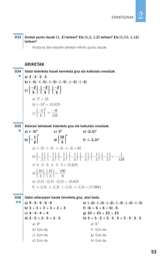 53
2
Zenbat puntu daude [1, 2] tartean? Eta [1,1; 1,2] tartean? Eta [1,11; 1,12]
tartean?
Hutsa ez den edozein tartetan infinitu puntu daude.
ARIKETAK
Idatzi biderketa hauek berreketa gisa eta kalkulatu emaitzak.
a) 2 ⋅ 2 ⋅ 2 ⋅ 2
b) (−5) ⋅ (−5) ⋅ (−5) ⋅ (−5) ⋅ (−5) ⋅ (−5)
c)
a) 24
= 16
b) (−5)6
= 15.625
c)
Adierazi behekoak biderketa gisa eta kalkulatu emaitzak.
a) (−3)4
c) 56
e) (2,5)3
b) d) f) (−2,3)4
a) (−3) ⋅ (−3) ⋅ (−3) ⋅ (−3) = 81
b)
c) 5 ⋅ 5 ⋅ 5 ⋅ 5 ⋅ 5 ⋅ 5 = 15.625
d)
e) (2,5) ⋅ (2,5) ⋅ (2,5) = 15,625
f) (−2,3) ⋅ (−2,3) ⋅ (−2,3) ⋅ (−2,3) = 27,9841
Idatzi adierazpen hauek berreketa gisa, ahal bada.
a) 9 ⋅ 9 ⋅ 9 ⋅ 9 ⋅ 9 e) (−2) ⋅ (−3) ⋅ (−2) ⋅ (−3) ⋅ (−2) ⋅ (−3)
b) 3 + 3 + 3 + 3 + 3 + 3 f) (6 + 6 + 6 + 6) ⋅ 6
c) 4 ⋅ 4 ⋅ 4 + 4 g) 23 + 23 + 23 + 23
d) 2 ⋅ 5 + 2 ⋅ 5 + 2 ⋅ 5 h) 5 + 5 ⋅ 5 + 5 ⋅ 5 ⋅ 5 + 5 ⋅ 5 ⋅ 5 ⋅ 5
a) 95
e) 63
b) Ezin da. f) Ezin da.
c) Ezin da. g) Ezin da.
d) Ezin da. h) Ezin da.
036
●●
10
3
10
3
100
9
⎛
⎝
⎜⎜⎜
⎞
⎠
⎟⎟⎟⎟
⋅
⎛
⎝
⎜⎜⎜
⎞
⎠
⎟⎟⎟⎟
=
−
⎛
⎝
⎜⎜⎜
⎞
⎠
⎟⎟⎟⎟
⋅ −
⎛
⎝
⎜⎜⎜
⎞
⎠
⎟⎟⎟⎟
⋅ −
⎛
⎝
⎜⎜⎜
⎞
⎠
⎟⎟⎟
1
2
1
2
1
2 ⎟⎟
⋅ −
⎛
⎝
⎜⎜⎜
⎞
⎠
⎟⎟⎟⎟
⋅ −
⎛
⎝
⎜⎜⎜
⎞
⎠
⎟⎟⎟⎟
⋅ −
⎛
⎝
⎜⎜⎜
⎞
⎠
1
2
1
2
1
2
⎟⎟⎟⎟⎟
⋅ −
⎛
⎝
⎜⎜⎜
⎞
⎠
⎟⎟⎟⎟
= −
1
2
1
128
10
3
2
⎛
⎝
⎜⎜⎜
⎞
⎠
⎟⎟⎟⎟
−
⎛
⎝
⎜⎜⎜
⎞
⎠
⎟⎟⎟⎟
1
2
7
035
●
−⎛
⎝
⎜⎜⎜
⎞
⎠
⎟⎟⎟⎟
=
−2
5
8
125
3
−⎛
⎝
⎜⎜⎜
⎞
⎠
⎟⎟⎟⎟
⋅
−⎛
⎝
⎜⎜⎜
⎞
⎠
⎟⎟⎟⎟
⋅
−⎛
⎝
⎜⎜⎜
⎞
⎠
⎟⎟⎟
2
5
2
5
2
5 ⎟⎟
034
●
033
ERANTZUNAK
908272 _ 0044-0073.qxd 20/9/07 14:44 Página 53
 