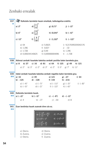 54
Kalkulatu berreketa hauen emaitzak, kalkulagailua erabiliz.
a) 25
d) g) (0,7)2
j) (−2)5
b) 64
e) h) (0,04)6
k) (−6)4
c) 123
f) i) (1,32)8
l) (−12)3
a) 64 e) 5,0625 i) 9,2170395205042176
b) 1.296 f) 0,027 j) −32
c) 1.728 g) 0,49 k) 1.296
d) 0,000244140625 h) 0,000000004096 l) −1.728
Adierazi zenbaki hauetako bakoitza zenbaki positibo baten berreketa gisa.
a) 8 b) 27 c) 16 d) 81 e) 64 f) 125 g) 49 h) 121
a) 23
b) 33
c) 24
d) 34
e) 26
f) 53
g) 72
h) 112
Idatzi zenbaki hauetako bakoitza zenbaki negatibo baten berreketa gisa.
a) 16 c) 49 e) 121 g) −27 i) 64
b) −125 d) −128 f) 144 h) −216
a) (−4)2
c) (−7)2
e) (−11)2
g) (−3)3
i) (−8)2
b) (−5)3
d) (−2)7
f) (−12)2
h) (−6)3
Kalkulatu berreketa hauek.
a) (−2)2
b) (−3)3
c) −(−82
) d) −(−2)3
a) 4 b) −27 c) −64 d) 8
Esan berdintza hauek zuzenak diren ala ez.
a) Okerra. d) Okerra.
b) Zuzena. e) Zuzena.
c) Okerra. f) Zuzena.
041
●●
040
●●
039
●●
038
●●
3
10
3
⎛
⎝
⎜⎜⎜
⎞
⎠
⎟⎟⎟⎟
3
2
4
⎛
⎝
⎜⎜⎜
⎞
⎠
⎟⎟⎟⎟
1
4
6
⎛
⎝
⎜⎜⎜
⎞
⎠
⎟⎟⎟⎟
037
●
Zenbaki errealak
908272 _ 0044-0073.qxd 20/9/07 14:44 Página 54
 