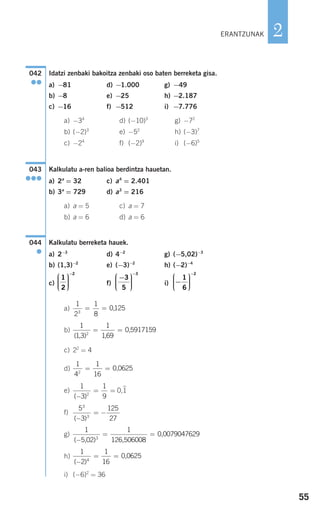 55
2
Idatzi zenbaki bakoitza zenbaki oso baten berreketa gisa.
a) −81 d) −1.000 g) −49
b) −8 e) −25 h) −2.187
c) −16 f) −512 i) −7.776
a) −34
d) (−10)3
g) −72
b) (−2)3
e) −52
h) (−3)7
c) −24
f) (−2)9
i) (−6)5
Kalkulatu a-ren balioa berdintza hauetan.
a) 2a
= 32 c) a4
= 2.401
b) 3a
= 729 d) a3
= 216
a) a = 5 c) a = 7
b) a = 6 d) a = 6
Kalkulatu berreketa hauek.
a) 2−3
d) 4−2
g) (−5,02)−3
b) (1,3)−2
e) (−3)−2
h) (−2)−4
c) f) i)
a)
b)
c) 22
= 4
d)
e) 0,1
)
f)
g)
h)
i) (−6)2
= 36
1
2
1
16
0 06254
( )−
= = ,
1
5 02
1
00790476293
( )−
= =
, 126,506008
0,
5
3
125
27
3
3
( )−
= −
1
3
1
92
( )−
= =
1
4
1
16
0 06252
= = ,
1
13
1
169
0 59171592
( ), ,
,= =
1
2
1
8
01253
= = ,
−
⎛
⎝
⎜⎜⎜
⎞
⎠
⎟⎟⎟⎟
−
1
6
2
−⎛
⎝
⎜⎜⎜
⎞
⎠
⎟⎟⎟⎟
−
3
5
3
1
2
2
⎛
⎝
⎜⎜⎜
⎞
⎠
⎟⎟⎟⎟
−
044
●
043
●●●
042
●●
ERANTZUNAK
908272 _ 0044-0073.qxd 20/9/07 14:44 Página 55
 