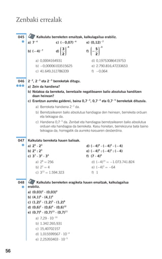 56
Kalkulatu berreketen emaitzak, kalkulagailua erabiliz.
a) 7−4
c) (−0,07)−4
e) (0,12)−7
b) (−4)−7
d) f)
a) 0,0004164931 d) 0,19753086419753
b) −0,00006103515625 e) 2.790.816,47233653
c) 41.649,312786339 f) −0,064
2−2
, 2−3
eta 2−5
berreketak ditugu.
a) Zein da handiena?
b) Nolakoa da berreketa, berretzaile negatiboaren balio absolutua handitzen
doan heinean?
c) Erantzun aurreko galderei, baina 0,7−3
, 0,7−4
eta 0,7−5
berreketak dituzula.
a) Berreketa handiena 2−2
da.
b) Berretzailearen balio absolutua handiagoa den heinean, berreketa orduan
eta txikiagoa da.
c) Handiena 0,7−5
da. Zenbat eta handiagoa berretzailearen balio absolutua
orduan eta handiagoa da berreketa. Kasu honetan, berrekizuna bata baino
txikiagoa da; horregatik da aurreko kasuaren desberdina.
Kalkulatu berreketa hauen balioak.
a) 25
⋅ 23
d) (−4)9
⋅ (−4)5
⋅ (−4)
b) 25
: 23
e) (−4)9
: (−4)5
: (−4)
c) 37
⋅ 32
⋅ 34
f) (7 ⋅ 4)0
a) 28
= 256 d) (−4)15
= −1.073.741.824
b) 22
= 4 e) (−4)3
= −64
c) 313
= 1.594.323 f) 1
Kalkulatu berreketen eragiketa hauen emaitzak, kalkulagailua
erabiliz.
a) (0,03)2
⋅ (0,03)4
b) (4,1)6
⋅ (4,1)4
c) (1,2)2
⋅ (1,2)5
⋅ (1,2)8
d) (0,6)2
⋅ (0,6)4
⋅ (0,6)12
e) (0,7)6
⋅ (0,7)13
⋅ (0,7)11
a) 7,29 ⋅ 10−10
b) 1.342.265,931
c) 15,40702157
d) 1,015599567 ⋅ 10−4
e) 2,25393403 ⋅ 10−5
048
●
047
●
046
●●●
−
⎛
⎝
⎜⎜⎜
⎞
⎠
⎟⎟⎟⎟
−
5
2
3
3
2
4
⎛
⎝
⎜⎜⎜
⎞
⎠
⎟⎟⎟⎟
−
045
●
Zenbaki errealak
908272 _ 0044-0073.qxd 28/9/07 12:58 Página 56
 