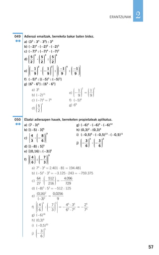 57
2
Adierazi emaitzak, berreketa bakar baten bidez.
a) (33
⋅ 34
⋅ 38
) : 39
b) (−2)4
⋅ (−2)6
⋅ (−2)5
c) (−7)8
: (−7)4
⋅ (−7)2
d)
e)
f) (−5)8
: [(−5)3
: (−5)3
]
g) [69
⋅ 65
] : [64
⋅ 62
]
a) 36
b) (−2)15 e)
c) (−7)6
= 76
f) (−5)8
d)
g) 68
Ebatzi adierazpen hauek, berreketen propietateak aplikatuz.
a) 74
⋅ 34
= 2.401 ⋅ 81 = 194.481
b) (−5)5
⋅ 35
= −3.125 ⋅ 243 = −759.375
c)
d) (−8)3
: 53
= −512 : 125
e)
f)
g) (−6)18
h) (0,3)6
i) (−0,5)30
j) −
⎛
⎝
⎜⎜⎜
⎞
⎠
⎟⎟⎟⎟
3
6
5
4
6
7
3
4
5 5
⎛
⎝
⎜⎜⎜
⎞
⎠
⎟⎟⎟⎟
−
⎛
⎝
⎜⎜⎜
⎞
⎠
⎟⎟⎟⎟
⎡
⎣
⎢
⎢
⎢
⎤
⎦
⎥
⎥
⎥
= −:
55 5
5 5
5
5
3
6 7
2
7
⋅
⋅
= −
( )
( )
016
3
0 0256
9
2
2
, ,
−
=
64
27
512
216
4 096
729
⋅ −
⎛
⎝
⎜⎜⎜
⎞
⎠
⎟⎟⎟⎟
= −
.
050
●●
5
2
1
⎛
⎝
⎜⎜⎜
⎞
⎠
⎟⎟⎟⎟
−
⎛
⎝
⎜⎜⎜
⎞
⎠
⎟⎟⎟⎟
=
⎛
⎝
⎜⎜⎜
⎞
⎠
⎟⎟⎟⎟
1
9
1
9
2 2
−
⎛
⎝
⎜⎜⎜
⎞
⎠
⎟⎟⎟⎟
⋅ −
⎛
⎝
⎜⎜⎜
⎞
⎠
⎟⎟⎟⎟
⎡
⎣
⎢
⎢
⎢
⎤
⎦
⎥
⎥
⎥
−1
9
1
9
2 3
:
11
9
1
9
4
⎛
⎝
⎜⎜⎜
⎞
⎠
⎟⎟⎟⎟
−⎛
⎝
⎜⎜⎜
⎞
⎠
⎟⎟⎟⎟
⎡
⎣
⎢
⎢
⎢
⎤
⎦
⎥
⎥
⎥
:
5
2
5
2
5
2
4 3
⎛
⎝
⎜⎜⎜
⎞
⎠
⎟⎟⎟⎟
⋅
⎛
⎝
⎜⎜⎜
⎞
⎠
⎟⎟⎟⎟
⎛
⎝
⎜⎜⎜
⎞
⎠
⎟⎟⎟⎟
:
66
049
●●
ERANTZUNAK
a) (7 ⋅ 3)4
b) [(−5) ⋅ 3]5
c)
d) [(−8) : 5]3
e) [(0,16) : (−3)]2
f)
g) (−6)2
⋅ (−6)4
⋅ (−6)12
h) (0,3)2
⋅ (0,3)4
i) (−0,5)6
⋅ (−0,5)13
⋅ (−0,5)11
j) −
⎛
⎝
⎜⎜⎜
⎞
⎠
⎟⎟⎟⎟
⋅ −
⎛
⎝
⎜⎜⎜
⎞
⎠
⎟⎟⎟⎟
3
6
3
6
3 2
4
6
7
3
5
⎛
⎝
⎜⎜⎜
⎞
⎠
⎟⎟⎟⎟
−
⎛
⎝
⎜⎜⎜
⎞
⎠
⎟⎟⎟⎟
⎡
⎣
⎢
⎢
⎤
⎦
⎥
⎥
:
4
3
8
6
3
⋅ −
⎛
⎝
⎜⎜⎜
⎞
⎠
⎟⎟⎟⎟
⎡
⎣
⎢
⎢
⎤
⎦
⎥
⎥
908272 _ 0044-0073.qxd 20/9/07 14:44 Página 57
 