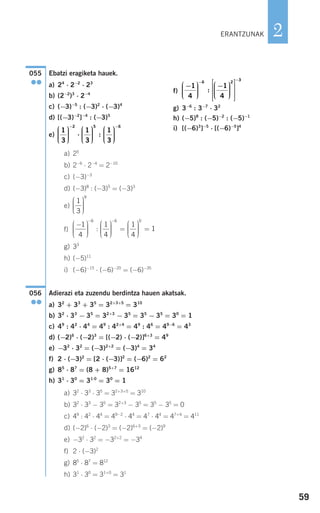 59
2
Ebatzi eragiketa hauek.
a) 25
b) 2−6
⋅ 2−4
= 2−10
c) (−3)−3
d) (−3)8
: (−3)5
= (−3)3
e)
f)
g) 33
h) (−5)11
i) (−6)−15
⋅ (−6)−20
= (−6)−35
Adierazi eta zuzendu berdintza hauen akatsak.
a) 32
+ 33
+ 35
= 32+3+5
= 310
b) 32
⋅ 33
− 35
= 32+3
− 35
= 35
− 35
= 30
= 1
c) 49
: 42
⋅ 44
= 49
: 42+4
= 49
: 46
= 49−6
= 43
d) (−2)6
⋅ (−2)3
= [(−2) ⋅ (−2)]6+3
= 49
e) −32
⋅ 32
= (−3)2+2
= (−3)4
= 34
f) 2 ⋅ (−3)2
= [2 ⋅ (−3)]2
= (−6)2
= 62
g) 85
⋅ 87
= (8 + 8)5+7
= 1612
h) 31
⋅ 30
= 31⋅0
= 30
= 1
a) 32
⋅ 33
⋅ 35
= 32+3+5
= 310
b) 32
⋅ 33
− 35
= 32+3
− 35
= 35
− 35
= 0
c) 49
: 42
⋅ 44
= 49−2
⋅ 44
= 47
⋅ 44
= 47+4
= 411
d) (−2)6
⋅ (−2)3
= (−2)6+3
= (−2)9
e) −32
⋅ 32
= −32+2
= −34
f) 2 ⋅ (−3)2
g) 85
⋅ 87
= 812
h) 31
⋅ 30
= 31+0
= 31
056
●●
−⎛
⎝
⎜⎜⎜
⎞
⎠
⎟⎟⎟⎟
⎛
⎝
⎜⎜⎜
⎞
⎠
⎟⎟⎟⎟
=
⎛
⎝
⎜⎜⎜
⎞
⎠
⎟
− −
1
4
1
4
1
4
6 6
: ⎟⎟⎟⎟
=
0
1
1
3
9
⎛
⎝
⎜⎜⎜
⎞
⎠
⎟⎟⎟⎟
055
●●
ERANTZUNAK
a) 24
⋅ 2−2
⋅ 23
b) (2−2
)3
⋅ 2−4
c) (−3)−5
: (−3)2
⋅ (−3)4
d) [(−3)−2
]−4
: (−3)5
e)
f)
g) 3−6
: 3−7
⋅ 32
h) (−5)8
: (−5)−2
: (−5)−1
i) [(−6)3
]−5
⋅ [(−6)−5
]4
−⎛
⎝
⎜⎜⎜
⎞
⎠
⎟⎟⎟⎟
−⎛
⎝
⎜⎜⎜
⎞
⎠
⎟⎟⎟⎟
⎡
⎣
⎢
⎢
⎢
⎤
⎦
⎥
⎥
⎥
−
−
1
4
1
4
6 2
:
33
1
3
1
3
1
3
2 5
⎛
⎝
⎜⎜⎜
⎞
⎠
⎟⎟⎟⎟
⋅
⎛
⎝
⎜⎜⎜
⎞
⎠
⎟⎟⎟⎟
⎛
⎝
⎜⎜⎜
⎞
⎠
⎟⎟⎟
−
:
⎟⎟
−6
908272 _ 0044-0073.qxd 20/9/07 14:44 Página 59
 
