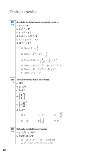 60
Argudiatu berdintza hauek zuzenak diren ala ez.
a) 9−1
= −9
b) (−2)−4
= 24
c) (−3)−6
= 3−6
d) (−3)−3
= (−3)−2
⋅ 3−1
e) 4−3
= (−4)−1
⋅ (−4)4
f) (2−5
)−1
= 2−6
a) Okerra: .
b) Okerra: .
c) Zuzena: .
d) Okerra: (−3)3
= (−3)2
⋅ (−3)−1
(−3)2
⋅ 3−1
.
e) Okerra: (−4)−1
⋅ (−4)4
= (−4)3
4−3
.
f) Okerra: (2−5
)−1
= 25
.
Adierazi berreketa bakar baten bidez.
a) (23
)4
b) [(−3)3
]2
c) [−64
]3
d)
e)
f) [−52
]4
a) 212
c) −612
e)
b) (−3)6
d) f) 58
Kalkulatu berreketa hauen balioak.
a) [(−3)2
]2
⋅ [(−3)3
]3
b) [(5)8
]2
: [(−5)4
]3
a) (−3)4
⋅ (−3)9
= (−3)13
= 1.594.323
b) 516
: (−5)12
= 516
: 512
= 54
= 625
059
●●
1
3
8
⎛
⎝
⎜⎜⎜
⎞
⎠
⎟⎟⎟⎟
−
⎛
⎝
⎜⎜⎜
⎞
⎠
⎟⎟⎟⎟
3
5
15
−
⎛
⎝
⎜⎜⎜
⎞
⎠
⎟⎟⎟⎟
⎡
⎣
⎢
⎢
⎢
⎤
⎦
⎥
⎥
⎥
3
5
3
5
1
3
2
4
⎛
⎝
⎜⎜⎜
⎞
⎠
⎟⎟⎟⎟
⎡
⎣
⎢
⎢
⎢
⎤
⎦
⎥
⎥
⎥
058
●
( )
( )
− =
−
= =− −
3
1
3
1
3
36
6 6
6
( )− = =− −
2 2
1
2
4 4
4
9
1
9
1−
=
057
●●
Zenbaki errealak
908272 _ 0044-0073.qxd 20/9/07 14:44 Página 60
 