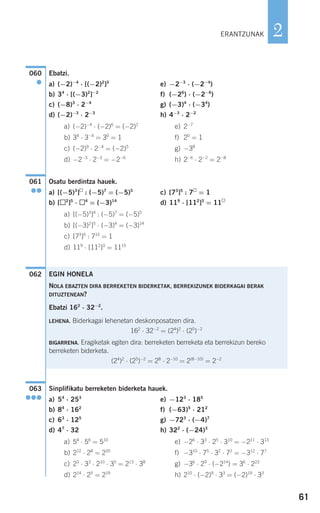 61
2
Ebatzi.
a) (−2)−4
⋅ [(−2)2
]3
e) −2−3
⋅ (−2−4
)
b) 34
⋅ [(−3)2
]−2
f) (−26
) ⋅ (−2−6
)
c) (−8)3
⋅ 2−4
g) (−3)4
⋅ (−34
)
d) (−2)−3
⋅ 2−3
h) 4−3
⋅ 2−2
a) (−2)−4
⋅ (−2)6
= (−2)2
e) 2−7
b) 34
⋅ 3−4
= 30
= 1 f) 20
= 1
c) (−2)9
⋅ 2−4
= (−2)5
g) −38
d) −2−3
⋅ 2−3
= −2−6
h) 2−6
⋅ 2−2
= 2−8
Osatu berdintza hauek.
a) [(−5)3
] : (−5)7
= (−5)5
c) [73
]5
: 7 = 1
b) [ 2
]5
⋅ 4
= (−3)14
d) 119
⋅ [112
]3
= 11
a) [(−5)3
]4
: (−5)7
= (−5)5
b) [(−3)2
]5
⋅ (−3)4
= (−3)14
c) [73
]5
: 715
= 1
d) 119
⋅ [112
]3
= 1115
Sinplifikatu berreketen biderketa hauek.
a) 54
⋅ 253
e) −123
⋅ 185
b) 84
⋅ 162
f) (−63)5
⋅ 212
c) 63
⋅ 125
g) −723
⋅ (−4)7
d) 47
⋅ 32 h) 322
⋅ (−24)3
a) 54
⋅ 56
= 510
e) −26
⋅ 33
⋅ 25
⋅ 310
= −211
⋅ 313
b) 212
⋅ 28
= 220
f) −310
⋅ 75
⋅ 32
⋅ 72
= −312
⋅ 77
c) 23
⋅ 33
⋅ 210
⋅ 35
= 213
⋅ 38
g) −36
⋅ 29
⋅ (−214
) = 36
⋅ 223
d) 214
⋅ 25
= 219
h) 210
⋅ (−2)9
⋅ 33
= (−2)19
⋅ 33
063
●●●
EGIN HONELA
NOLA EBAZTEN DIRA BERREKETEN BIDERKETAK, BERREKIZUNEK BIDERKAGAI BERAK
DITUZTENEAN?
Ebatzi 162
⋅ 32−2
.
LEHENA. Biderkagai lehenetan deskonposatzen dira.
162
⋅ 32−2
= (24
)2
⋅ (25
)−2
BIGARRENA. Eragiketak egiten dira: berreketen berreketa eta berrekizun bereko
berreketen biderketa.
(24
)2
⋅ (25
)−2
= 28
⋅ 2−10
= 2(8−10)
= 2−2
062
061
●●
060
●
ERANTZUNAK
908272 _ 0044-0073.qxd 28/9/07 12:58 Página 61
 