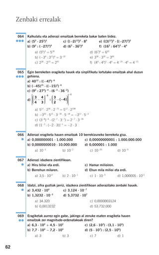 62
Kalkulatu eta adierazi emaitzak berreketa bakar baten bidez.
a) (52
⋅ 252
)3
c) ((−2)12
)3
⋅ 85
e) ((3)12
)3
⋅ ((−27)5
)2
b) (92
: (−27)4
)4
d) (63
⋅ 362
)6
f) (162
: 643
)5
⋅ 44
a) (56
)3
= 518
d) (67
)6
= 642
b) (−34
: 312
)4
= 3−32
e) 336
⋅ 330
= 366
c) 236
⋅ 215
= 241
f) (44
: 49
)5
⋅ 44
= 4−25
⋅ 44
= 4−21
Egin berreketen eragiketa hauek eta sinplifikatu lortutako emaitzak ahal duzun
gehiena.
a) 4012
: ((−4)6
)−6
b) (−45)15
⋅ ((−15)3
)−6
c) (92
: 274
)−4
⋅ (6−3
⋅ 36−2
)
d)
a) 512
⋅ 236
: 2−72
= 512
⋅ 2108
b) −330
⋅ 515
⋅ 3−18
⋅ 5−18
= −312
⋅ 5−3
c) (3−8
)−4
⋅ (2−7
⋅ 3−7
) = 2−7
⋅ 3−39
d) [1−3
: (−2 ⋅ 3)]−1
= −2 ⋅ 3
Adierazi eragiketa hauen emaitzak 10 berrekizuneko berreketa gisa.
a) 0,000000001 ⋅ 1.000.000 c) 0,00000000001 : 1.000.000.000
b) 0,0000000010 ⋅ 10.000.000 d) 0,000001 : 1.000
a) 10−3
b) 10−2
c) 10−20
d) 10−9
Adierazi idazkera zientifikoan.
a) Hiru bilioi eta erdi. c) Hamar milioiren.
b) Berrehun milaren. d) Ehun mila milioi eta erdi.
a) 3,5 ⋅ 1012
b) 2 ⋅ 10−1
c) 1 ⋅ 10−5
d) 1,000005 ⋅ 1011
Idatzi, zifra guztiak jarriz, idazkera zientifikoan adierazitako zenbaki hauek.
a) 3,432 ⋅ 104
c) 3,124 ⋅ 10−7
b) 1,3232 ⋅ 10−3
d) 5,3732 ⋅ 107
a) 34.320 c) 0,0000003124
b) 0,0013232 d) 53.732.000
Eragiketak aurrez egin gabe, jakingo al zenuke esaten eragiketa hauen
emaitzak zer magnitude-ordenatakoak diren?
a) 6,3 ⋅ 102
+ 4,5 ⋅ 102
c) (2,6 ⋅ 103
) ⋅ (3,1 ⋅ 104
)
b) 7,7 ⋅ 104
− 7,2 ⋅ 104
d) (5 ⋅ 107
) : (2,5 ⋅ 106
)
a) 3 b) 3 c) 7 d) 1
069
●●
068
●
067
●
066
●
3
4
4
3
3
2
4
3
⋅
⎛
⎝
⎜⎜⎜
⎞
⎠
⎟⎟⎟⎟
⋅ −
⎛
⎝
⎜⎜⎜
⎞
⎠
⎟⎟⎟⎟
⎡
⎣
⎢
⎢
⎢
⎤−
: ( )
⎦⎦
⎥
⎥
⎥
−1
065
●●●
064
●●●
Zenbaki errealak
908272 _ 0044-0073.qxd 20/9/07 14:44 Página 62
 