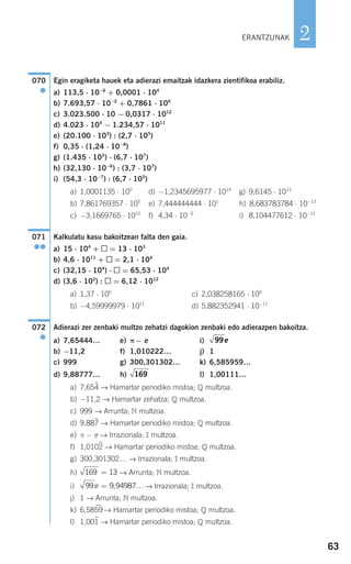 63
2
Egin eragiketa hauek eta adierazi emaitzak idazkera zientifikoa erabiliz.
a) 113,5 ⋅ 10−6
+ 0,0001 ⋅ 104
b) 7.693,57 ⋅ 10−2
+ 0,7861 ⋅ 106
c) 3.023.500 ⋅ 10 − 0,0317 ⋅ 1012
d) 4.023 ⋅ 104
− 1.234,57 ⋅ 1011
e) (20.100 ⋅ 103
) : (2,7 ⋅ 105
)
f) 0,35 ⋅ (1,24 ⋅ 10−8
)
g) (1.435 ⋅ 103
) ⋅ (6,7 ⋅ 107
)
h) (32,130 ⋅ 10−6
) : (3,7 ⋅ 107
)
i) (54,3 ⋅ 10−7
) : (6,7 ⋅ 105
)
a) 1,0001135 ⋅ 100
d) −1,2345695977 ⋅ 1014
g) 9,6145 ⋅ 1013
b) 7,861769357 ⋅ 105
e) 7,444444444 ⋅ 101
h) 8,683783784 ⋅ 10−13
c) −3,1669765 ⋅ 1010
f) 4,34 ⋅ 10−9
i) 8,104477612 ⋅ 10−12
Kalkulatu kasu bakoitzean falta den gaia.
a) 15 ⋅ 104
+ = 13 ⋅ 103
b) 4,6 ⋅ 1011
+ = 2,1 ⋅ 104
c) (32,15 ⋅ 104
) ⋅ = 65,53 ⋅ 104
d) (3,6 ⋅ 102
) : = 6,12 ⋅ 1012
a) 1,37 ⋅ 105
c) 2,038258165 ⋅ 100
b) −4,59999979 ⋅ 1011
d) 5,882352941 ⋅ 10−11
Adierazi zer zenbaki multzo zehatzi dagokion zenbaki edo adierazpen bakoitza.
a) 7,65444… e) π− e i)
b) −11,2 f) 1,010222… j) 1
c) 999 g) 300,301302… k) 6,585959…
d) 9,88777… h) l) 1,00111…
a) 7,654
)
→ Hamartar periodiko mistoa; Q multzoa.
b) −11,2 → Hamartar zehatza; Q multzoa.
c) 999 → Arrunta; N multzoa.
d) 9,887
)
→ Hamartar periodiko mistoa; Q multzoa.
e) π − e → Irrazionala; I multzoa.
f) 1,0102
)
→ Hamartar periodiko mistoa; Q multzoa.
g) 300,301302… → Irrazionala; I multzoa.
h) → Arrunta; N multzoa.
i) → Irrazionala; I multzoa.
j) 1 → Arrunta; N multzoa.
k) 6,5859
)
→ Hamartar periodiko mistoa; Q multzoa.
l) 1,001
)
→ Hamartar periodiko mistoa; Q multzoa.
99 9 94987e = …,
169 13=
169
99e
072
●
071
●●
070
●
ERANTZUNAK
908272 _ 0044-0073.qxd 20/9/07 14:44 Página 63
 