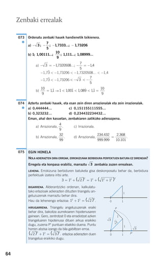 64
Ordenatu zenbaki hauek handienetik txikienera.
a)
b)
a)
−1,73
)
< −1,73206 < −1,7320508… < −1,4
−1,73
)
< −1,73206
b) →
Aztertu zenbaki hauek, eta esan zein diren arrazionalak eta zein irrazionalak.
a) 0,444444… c) 0,151155111555…
b) 0,323232… d) 0,234432234432…
Eman, ahal den kasuetan, zenbakiaren zatikizko adierazpena.
a) Arrazionala, . c) Irrazionala.
b) Arrazionala, . d) Arrazionala, .
075
234 432
999 999
2 368
10 101
.
.
.
.
=
32
99
4
9
074
●
1 1001 1 089 11
10
9
< < < =, ,,
10
9
11= ,
< − < −3
7
5
− = − − = −3 17320508
7
5
14, …; ,
1 1 00111
10
9
1111 1 08999; , ; ; , ; ,… … …
− − − −3
7
5
1 7333 1 73206; ; , ; ,…
073
●
Zenbaki errealak
EGIN HONELA
NOLA ADIERAZTEN DIRA ERROAK, ERROKIZUNAK BERBIDURA PERFEKTUEN BATURA EZ DIRENEAN?
Erregela eta konpasa erabiliz, marraztu zenbakia zuzen errealean.
LEHENA. Errokizuna berbiduren batuketa gisa deskonposatu behar da, berbidura
perfektuak izatera iritsi arte.
BIGARRENA. Alderantzizko ordenan, kalkulatu-
tako erlazioak adierazten dituzten triangelu an-
geluzuzenak marraztu behar dira.
Hau da lehenengo erlazioa: .
HIRUGARRENA. Triangelu angeluzuzenak eraiki
behar dira, bakoitza aurrekoaren hipotenusaren
gainean. Gero, zentrotzat 0 eta erradiotzat azken
triangeluaren hipotenusa dituen arkua eraikiko
dugu, zuzena P' puntuan ebakiko duena. Puntu
horren abzisa izango da bila gabiltzan erroa.
erlazioa adierazten duen
triangelua eraikiko dugu.
( ) ( ) .2 1 3
2 2 2
+ =
1 1 22 2 2
+ = ( )
3 1 2 1 1 12 2 2 2 2 2
= + = + +( ) ( )
3
10
1
1
3
3
2
P
1
10
P'
908272 _ 0044-0073.qxd 20/9/07 14:44 Página 64
 