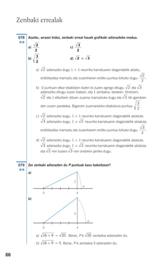 66
Azaldu, arrazoi bidez, zenbaki erreal hauek grafikoki adierazteko modua.
a) c)
b) d)
a) adieraziko dugu 1 × 1 neurriko karratuaren diagonaletik abiatu,
erdibitzailea marraztu eta zuzenkiaren erdiko puntua lortuko dugu: .
b) 0 puntuan elkar ebakitzen duten bi zuzen egingo ditugu. eta
adieraziko ditugu zuzen batean, eta 1 zenbakia, bestean. Ondoren,
eta 1 elkartzen dituen zuzena marraztuko dugu eta -tik igarotzen
den zuzen paraleloa. Bigarren zuzenarekiko ebakidura-puntua: .
c) adieraziko dugu, 1 × 1 neurriko karratuaren diagonaletik abiatuta.
adieraziko dugu, 1 × neurriko karratuaren diagonaletik abiatuta,
erdibitzailea marraztu eta zuzenkiaren erdiko puntua lortuko dugu: .
d) adieraziko dugu, 1 × 1 neurriko karratuaren diagonaletik abiatuta.
adieraziko dugu, 1 × neurriko karratuaren diagonaletik abiatuta
eta -ren luzera -ren ondoren jarriko dugu.
Zer zenbaki adierazten du P puntuak kasu bakoitzean?
a)
b)
a) . Beraz, P-k zenbakia adierazten du.
b) . Beraz, P-k zenbakia 5 adierazten du.16 9 5+ =
2016 4 20+ =
P
0 4
3
P
0 4
2
079
●●
32
23
2
3
2
23
2
3
2
32
32
2
2
2
2 3+
3
2
3
2
2
2
078
●●
Zenbaki errealak
908272 _ 0044-0073.qxd 28/9/07 12:58 Página 66
 
