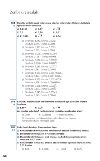 68
Biribildu zenbaki hauek milarenetara eta eten milarenetan. Ondoren, kalkulatu
egindako errore absolutua.
a) 1,2468 d) 0,67
)
g)
b) 5,3
)
e) 3,28
)
h) 9,12
)
c) 21,9673 f) i) 6,54
)
a) Biribilketa: 1,247. Errorea: 0,0002.
Etendura: 1,246. Errorea: 0,0008.
b) Biribilketa: 5,333. Errorea: 0,0003
)
.
Etendura: 5,333. Errorea: 0,0003
)
.
c) Biribilketa: 21,967. Errorea: 0,0003.
Etendura: 21,967. Errorea: 0,0003.
d) Biribilketa: 0,677. Errorea: 0,00032
)
.
Etendura: 0,0676. Errorea: 0,00076
)
.
e) Biribilketa: 3,283. Errorea: 0,00017
)
.
Etendura: 3,282. Errorea: 0,00082
)
.
f) Biribilketa: 4,123. Errorea: 0,000105626...
Etendura: 4,123. Errorea: 0,000105626...
g) Biribilketa: 4,359. Errorea: 0,000101056...
Etendura: 4,358. Errorea: 0,000898944...
h) Biribilketa: 9,121. Errorea: 0,00021
)
.
Etendura: 9,121. Errorea: 0,00021
)
.
i) Biribilketa: 6,545. Errorea: 0,00045
)
.
Etendura: 6,545. Errorea: 0,00045
)
.
Kalkulatu zenbaki hauek hamarrenetara hurbiltzean egin daitekeen errorerik
handiena.
a) 5,697 b) 0,28
)
c)
Zer emaitza lortu duzu? Hurbildu duzun zenbakiaren araberakoa al da?
a) 0,097 b) 0,088888 c) 0,0852575695...
Hiru kasuetan, zenbakiak etetean egiten da errorea, bigarren
hamartarra 5 baino handiagoa baita.
Idatzi hauek betetzen dituen zenbaki bana:
a) Hamarrenetara biribiltzean eta hamarrenetan etetean zenbaki bera ematea.
b) Ehunenetara biribiltzean 5,87 zenbakia ematea.
c) Ehunenetara biribiltzean 11,56 ematea, eta hurbilketan egindako errore
absolutua 0,003 izatea.
d) Hamarrenetan etetean 0,7 ematea, eta hurbilketan egindako errore absolutua
0,025 izatea.
a) 1,23 b) 5,8685 c) 11,563 d) 0,675
086
●●
21
085
●
17
19
084
●
Zenbaki errealak
908272 _ 0044-0073.qxd 20/9/07 14:44 Página 68
 