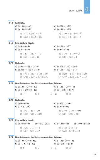 7
0
Kalkulatu.
a) (−11) + (+4) c) (−20) + (−12)
b) (+13) + (+12) d) (+11) + (−15)
a) (−11) + (+4) = −7 c) (−20) + (−12) = −32
b) (+13) + (+12) = 25 d) (+11) + (−15) = −4
Egin kenketa hauek.
a) (−5) − (+5) c) (−15) − (−17)
b) (+3) − (−7) d) (+8) − (+7)
a) (−5) − (+5) = −10 c) (−15) − (−17) = 2
b) (+3) − (−7) = 10 d) (+8) − (+7) = 1
Kalkulatu.
a) (−4) + (+5) − (−18) c) (+20) − (−5) − (+5)
b) (+30) − (+7) + (−18) d) (−12) − (+3) − (−7)
a) (−4) + (+5) − (−18) = 19 c) (+20) − (−5) − (+5) = 20
b) (+30) − (+7) + (−18) = 5 d) (−12) − (+3) − (−7) = −8
Bete hutsuneak, berdintzak zuzenak izan daitezen.
a) (+13) + = (+12) c) (−15) − = (+9)
b) + (−20) = (−12) d) − (+8) = (+7)
a) −1 b) 8 c) −24 d) 15
Kalkulatu.
a) (+4) ⋅ (−5) c) (−40) ⋅ (−10)
b) (−40) ⋅ (+8) d) (+2) ⋅ (+15)
a) (+4) ⋅ (−5) = −20 c) (−40) ⋅ (−10) = 400
b) (−40) ⋅ (+8) = −320 d) (+2) ⋅ (+15) = 30
Egin zatiketa hauek.
a) (+35) : (−7) b) (−21) : (+3) c) (−18) : (−2) d) (+40) : (−10)
a) (+35) : (−7) = −5 c) (−18) : (−2) = 9
b) (−21) : (+3) = −7 d) (+40) : (−10) = −4
Bete hutsuneak, berdintzak zuzenak izan daitezen.
a) (+13) ⋅ = (+39) c) (−15) : = (+5)
b) ⋅ (−6) = (−42) d) : (+8) = (+2)
a) 3 b) 7 c) −3 d) 16
024
023
022
021
020
019
018
ERANTZUNAK
908272 _ 0004-0013.qxd 20/9/07 16:09 Página 7
 