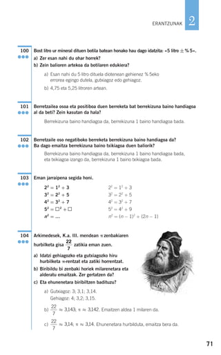 71
2
Bost litro ur mineral dituen botila batean honako hau dago idatzita: «5 litro ±% 5».
a) Zer esan nahi du ohar horrek?
b) Zein balioren artekoa da botilaren edukiera?
a) Esan nahi du 5 litro dituela diotenean gehienez % 5eko
errorea egingo dutela, gutxiagoz edo gehiagoz.
b) 4,75 eta 5,25 litroren artean.
Berretzailea osoa eta positiboa duen berreketa bat berrekizuna baino handiagoa
al da beti? Zein kasutan da hala?
Berrekizuna baino handiagoa da, berrekizuna 1 baino handiagoa bada.
Berretzaile oso negatiboko berreketa berrekizuna baino handiagoa da?
Ba dago emaitza berrekizuna baino txikiagoa duen baliorik?
Berrekizuna baino handiagoa da, berrekizuna 1 baino handiagoa bada,
eta txikiagoa izango da, berrekizuna 1 baino txikiagoa bada.
Eman jarraipena segida honi.
Arkimedesek, K.a. III. mendean π zenbakiaren
hurbilketa gisa zatikia eman zuen.
a) Idatzi gehiagozko eta gutxiagozko hiru
hurbilketa π-rentzat eta zatiki horrentzat.
b) Biribildu bi zenbaki horiek milarenetara eta
alderatu emaitzak. Zer gertatzen da?
c) Eta ehunenetara biribiltzen badituzu?
a) Gutxiagoz: 3; 3,1; 3,14.
Gehiagoz: 4; 3,2; 3,15.
b) . Emaitzen aldea 1 milaren da.
c) . Ehunenetara hurbilduta, emaitza bera da.
22
7
314 314≈ ≈, ,; π
22
7
3143 3142≈ ≈, ,; π
22
7
104
●●●
22
= 12
+ 3
32
= 22
+ 5
42
= 32
+ 7
52
= 42
+ 9
n2
= (n − 1)2
+ (2n − 1)
22
= 12
+ 3
32
= 22
+ 5
42
= 32
+ 7
52
= 2
+
n2
= …
103
●●●
102
●●●
101
●●●
100
●●●
ERANTZUNAK
908272 _ 0044-0073.qxd 20/9/07 14:44 Página 71
 
