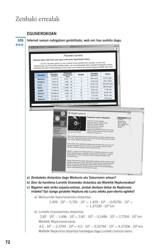 72
EGUNEROKOAN
Internet sarean nabigatzen genbiltzala, web orri hau aurkitu dugu.
a) Zenbateko distantzia dago Merkurio eta Saturnoren artean?
b) Zein da handiena Lurretik Uranorako distantzia ala Martetik Neptunorakoa?
c) Bigarren web orriko espazio-ontziaz, zenbat denbora behar da Neptunora
iristeko? Gai izango ginateke Neptuno eta Lurra arteko joan-etorria egiteko?
a) Merkuriotik Saturnorainoko distantzia:
1,429 ⋅ 109
− 5,791 ⋅ 107
= 1,429 ⋅ 109
− 0,05791 ⋅ 109
=
= 1,37109 ⋅ 109
km
b) Lurretik Uranorainoko distantzia:
2,87 ⋅ 109
− 1,496 ⋅ 108
= 2,87 ⋅ 109
− 0,1496 ⋅ 109
= 2,7204 ⋅ 109
km
Martetik Neptunorainokoa:
4,5 ⋅ 109
− 2,2794 ⋅ 108
= 4,5 ⋅ 109
− 0,22794 ⋅ 109
= 4,27206 ⋅ 109
km
Martetik Neptunora distantzia handiagoa dago Lurretik Uranora baino.
105
●●●
Zenbaki errealak
Planeten sorrera
Planetak duela 4.500 milioi urte inguru eratu ziren, Eguzkiarekin batera.
Oro har, Eguzkian geratu ez ziren material arinak astunak baino gehiago urrundu ziren.
Hasierako gas- eta hauts-hodeia kiribilka zebilen, eta zona trinkoagoak zituen, planeten hastapenak zirenak.
Grabitateak eta talkek materia gehiago eraman zuten zona horietara, eta errotazio-higidurak biribildu egin zituen.
Planetak
Ekuatore-
erradioa
Distantzia
Eguzkiraino
(km)
Ilargiak
Errotazio
periodoa
Orbita
Merkurio 2.440 km 5,791 ⋅ 107 0 58,6 egun 87,97 egun
Artizarra 6.052 km 1,082 ⋅ 108 0 –243 egun 224,7 egun
Lurra 6.378 km 1,496 ⋅ 108 1 23,93 ordu 365,256 egun
Marte 3.397 km 2,2794 ⋅ 108 2 24,62 ordu 686,98 egun
Jupiter 71.492 km 7,7833 ⋅ 108 16 9,84 ordu 11,86 urte
Saturno 60.268 km 1,429 ⋅ 109 18* 10,23 ordu 29,46 urte
Urano 25.559 km 2,87 ⋅ 109 15 17,9 ordu 84,01 urte
Neptuno 24.746 km 4,5 ⋅ 109 8 16,11 ordu 164,8 urte
*Zenbait astronomoren esanetan, Saturno planetari 23 satelite dagozkio
Astronautak
Espazioan bizi
Esplorazioan
Bakarrik al gaude?
Esplorazioan
ExoMars
Etorkizunean
Marten egingo
diren esplorazioak
Garraiobide
berriak
Espazioan zehar nabigatzea
Orain arte, ia misio espazial
guztiek erregai eta erregarri bidez
elikatutako kohete-motorrak
erabili izan dituzte. Tamalez,
motor horiek ez dira oso
eraginkorrak; adibidez, abiarazi zuten unean,
ESAren Rosetta espazio-zundaren pisuaren
erditik gora erregaia zen.
Egun, ontziek garraiatzen duten erregai kantitatea murrizteko moduak ikertzenari da ESA. Abiapuntuetako bat ioizko motorra da, gasa espaziorantz ‘jaurtitzen’duen ‘pistola’ elektrikoa erabiliko duena.
Ioizko kohete-motor elektrikoak bultzada-indar oso txikia duen arren, gero etaabiadura handiagoa hartzen du, harik eta, unea heltzean, espazio-ontziariabiadura handiz lekualdatzeko aukera ematen dion arte.
SMART 1 zundak ioizko motorra probatu du, arrakastaz probatu ere, LurretikIlargira egindako bidaian. Erabilitako erregai kilogramo bakoitzeko, ontziarenabiadura-igoera 10 aldiz handiagoa da ioizko motorrarekin kohete-motorarruntarekin baino.
Orobat, kohete-motorren ordez ‘eguzki-belak’ baliatuko dituzten espazio-ontziakerabiltzea aztertzen ari da ESA. Eguzkiaren argiak tamaina handiko bela batengainean ‘jo’ eta beste planetetaraino bultza dezake espazio-ontzia. Eguzki-haizetan hilabete askotan egindako bidaiaren ostean, mota horretako espazio-ontziak orduko 360.000 km-ko abiadura lor dezake.
Espazioko
estazioak
EsplorazioanLaborategia
Jolasa
Berriak
908272 _ 0044-0073.qxd 20/9/07 14:44 Página 72
 