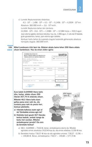 73
2
c) Lurretik Neptunorainoko distantzia:
4,5 ⋅ 109
− 1,496 ⋅ 108
= 4,5 ⋅ 109
− 0,1496 ⋅ 109
= 4,3504 ⋅ 109
km
Abiadura: 360.000 km/h = 3,6 ⋅ 105
km/h.
Lurretik Neptunora behar den denbora:
(4,3504 ⋅ 109
) : (3,6 ⋅ 105
) = 1,2084 ⋅ 104
= 12.084 horas = 503,5 egun
Joan-etorria egiteko denbora bikoitza; hau da, 1.006 egun, 2 urte eta 9 hilabete,
gutxi gorabehera; beraz, joan-etorria egin daiteke.
Kontuan hartu behar da suposatu dugula hasieratik gehienezko abiadura
harrapatu dugula: 360.000 km/h.
Mikel Londresera iritsi berri da. Bidaian abiatu baino lehen 200 libera aldatu
zituen banketxean. Hau da eman zioten agiria:
Euro batek 0,649900 libera balio
ditu; hortaz, aldatu zituen 200
liberak 307,74 € ordaindu zituen.
Mikelek 48,5 libera balio duen
galtza parea erosi nahi du, eta
eurotara pasa nahi du prezio hori,
kostuaz jabetzeko.
a) Iritzirako kalkulua zuzen egin al
du? Zenbateko errorea egin du?
b) Hoteleko bost gauek 467 liberako
kostua badute, zenbat izango da
kostu hori eurotan, Mikelen
zenbatespenei jarraiki? Eta zein
da benetako kostua?
a) 48,5 : 0,649900 = 74,63 €; beraz, zenbatespena okerra da. Mikelek
egindako errore absolutua 14,63 €-koa da, eta errore erlatiboa, 0,196 €-koa.
b) Benetako kostua 718,57 €-koa da eta egindako errorea: 718,57 ⋅ 0,196 =
= 140,84 €. Beraz, zenbatespena: 718,57 − 140,84 = 577,73 €.
ATZERRIKO BILLETEAK ETA
BIDAIA TXEKEAK DIBISATAN EROSTEA ETA
TXEKEAK KONTUAN SARTZEA DIBISATAN
MIKEL AGIRRE BADIOLA J.
Helbidea ARGIAREN ETORBIDEA, Z/G
Herria MUNGIA
K.P. 28082 N.A.N/I.K. 978687623
Kontzeptua: EZKUTUKO ERAGIKETA
REF. 6036786
BBAANNKKUUAAERAKUNDEA - BULEGOA - KONTUA
2038 - 5538948273647783 EUR
DOKUMENTUA DIBISA ZENBATEKOA KANBIO-TASA KONTRABALIOA
BILLETEAK GBP 200,0 0,649900 307,74 EUR
307,74 EUR
ERAGIKETA-DATA: 2007/7/31 BALIO-DATA: 2007/7/31 GUZTIRA 307,74 EUR
Komisioak eta gastuak
(Doakionaren sinadura)
BANK
UA
BANK
UA
(sinadura eta zigilua)
BBAANNKKUUAA
106
●●●
60€ inguru
balio du...
ERANTZUNAK
908272 _ 0044-0073.qxd 28/9/07 12:58 Página 73
 