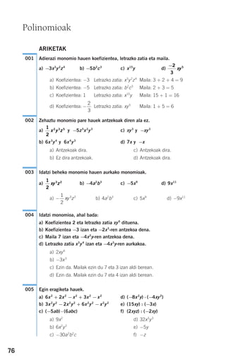 76
ARIKETAK
Adierazi monomio hauen koefizientea, letrazko zatia eta maila.
a) −3x3
y2
z4
b) −5b2
c3
c) x15
y d)
a) Koefizientea: −3 Letrazko zatia: x3
y2
z4
Maila: 3 + 2 + 4 = 9
b) Koefizientea: −5 Letrazko zatia: b2
c3
Maila: 2 + 3 = 5
c) Koefizientea: 1 Letrazko zatia: x15
y Maila: 15 + 1 = 16
d) Koefizientea: Letrazko zatia: xy5
Maila: 1 + 5 = 6
Zehaztu monomio pare hauek antzekoak diren ala ez.
a) y −5z5
x2
y3
c) xy3
y −xy3
b) 6x3
y4
y 6x4
y3
d) 7x y −x
a) Antzekoak dira. c) Antzekoak dira.
b) Ez dira antzekoak. d) Antzekoak dira.
Idatzi beheko monomio hauen aurkako monomioak.
a) b) −4a2
b3
c) −5x9
d) 9x11
a) b) 4a2
b3
c) 5x9
d) −9x11
Idatzi monomioa, ahal bada:
a) Koefizientea 2 eta letrazko zatia xy6
dituena.
b) Koefizientea −3 izan eta −2x3
-ren antzekoa dena.
c) Maila 7 izan eta −4x2
y-ren antzekoa dena.
d) Letrazko zatia x3
y4
izan eta −4x3
y-ren aurkakoa.
a) 2xy6
b) −3x3
c) Ezin da. Mailak ezin du 7 eta 3 izan aldi berean.
d) Ezin da. Mailak ezin du 7 eta 4 izan aldi berean.
Egin eragiketa hauek.
a) 6x2
+ 2x2
−x2
+ 3x2
−x2
d) (−8x2
y) ⋅ (−4xy2
)
b) 3x2
y2
−2x2
y2
+ 6x2
y2
−x2
y2
e) (15xy) : (−3x)
c) (−5ab) ⋅ (6abc) f) (2xyz) : (−2xy)
a) 9x2
d) 32x3
y3
b) 6x2
y2
e) −5y
c) −30a2
b2
c f) −z
005
004
−
1
2
3 2
xy z
1
2
3 2
xy z
003
1
2
2 3 5
x y z
002
−
2
3
−2
3
5
xy
001
Polinomioak
908272 _ 0074-0099.qxd 20/9/07 14:48 Página 76
 