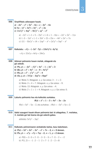 77
3
Sinplifikatu adierazpen hauek.
a) −2x3
−x2
+ 5x2
−6x + x −2x2
−6x
b) 5x −(x2
+ 3x3
) + 3x2
−x3
+ 2x
c) 11x7
y3
+ 4xy5
−9x7
y3
+ xy5
−x2
a) −2x3
+ (−1 + 5 − 2)x2
+ (−6 + 1 − 6)x = −2x3
+ 2x2
− 11x
b) (−3 − 1)x3
+ (−1 + 3)x2
+ (5 + 2)x = −4x3
+ 2x2
+ 7x
c) (11 − 9)x7
y3
+ (4 + 1)xy5
− x2
= 2x7
y3
+ 5xy5
− x2
Kalkulatu: −x2
y −(−3x2
⋅ 7y) + (16x2
y3
z : 4y2
z).
−x2
y + 21x2
y + 4x2
y = 24x2
y
Adierazi polinomio hauen mailak, aldagaiak eta
gai askeak.
a) P(x, y) =−2x5
−x2
y2
+ 5x3
−1 + 3x3
+ 3
b) Q(x, y) = x2
+ 4x3
−x −9 + 4x4
y3
c) R(x, y) = x9
−x7
y3
+ y13
−4
d) S(x, y, z) = 7x2
yz −3xy2
z + 8xyz2
a) Maila: 5. Aldagaiak: x, y. Gai askea: 3 − 1 = 2.
b) Maila: 3 + 4 = 7. Aldagaiak: x, y. Gai askea: −9.
c) Maila: 13. Aldagaiak: x, y. Gai askea: −4.
d) Maila: 2 + 1 + 1 = 4. Aldagaiak: x, y, z. Gai askea: 0.
Laburtu polinomio hau eta kalkulatu aurkakoa.
R(x) = x5
+ 1 −3 + 4x5
−3x −2x
R(x) = 5x5
− 5x − 2, eta aurkakoa: −R(x) = −5x5
+ 5x + 2.
Idatzi ezaugarri hauek dituen polinomio bat: bi aldagaikoa, 7. mailakoa,
3. mailako gai bat duena eta gai askerik gabea.
adibidez: 5x5
y2
− 3xy2
.
Kalkulatu polinomioaren zenbakizko balioa, kasu bakoitzean.
a) P(x) = 3x6
+ 2x5
−3x4
−x2
+ 7x −2, x = 0 denean.
b) P(x, y) =−x4
y −x2
y + 7xy −2, x = 1, y = 2 denean.
a) P(0) = 3 ⋅ 0 + 2 ⋅ 0 − 3 ⋅ 0 − 0 + 7 ⋅ 0 − 2 = −2
b) P(1, 2) = −1 ⋅ 2 − 1 ⋅ 2 + 7 ⋅ 1 ⋅ 2 − 2 = 8
011
010
009
008
007
006
ERANTZUNAK
908272 _ 0074-0099.qxd 20/9/07 14:48 Página 77
 