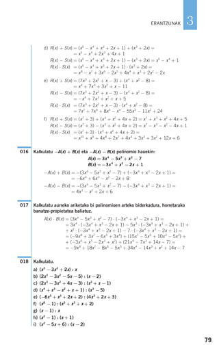 79
3
d) R(x) + S(x) = (x5
− x4
+ x3
+ 2x + 1) + (x3
+ 2x) =
= x5
− x4
+ 2x3
+ 4x + 1
R(x) − S(x) = (x5
− x4
+ x3
+ 2x + 1) − (x3
+ 2x) = x5
− x4
+ 1
R(x) ⋅ S(x) = (x5
− x4
+ x3
+ 2x + 1) ⋅ (x3
+ 2x) =
= x8
− x7
+ 3x6
− 2x5
+ 4x4
+ x3
+ 2x2
− 2x
e) R(x) + S(x) = (7x3
+ 2x2
+ x − 3) + (x4
+ x2
− 8) =
= x4
+ 7x3
+ 3x2
+ x − 11
R(x) − S(x) = (7x3
+ 2x2
+ x − 3) − (x4
+ x2
− 8) =
= −x4
+ 7x3
+ x2
+ x + 5
R(x) ⋅ S(x) = (7x3
+ 2x2
+ x − 3) ⋅ (x4
+ x2
− 8) =
= 7x7
+ 7x6
+ 8x5
− x4
− 55x3
− 11x2
+ 24
f) R(x) + S(x) = (x7
+ 3) + (x3
+ x2
+ 4x + 2) = x7
+ x3
+ x2
+ 4x + 5
R(x) − S(x) = (x7
+ 3) − (x3
+ x2
+ 4x + 2) = x7
− x3
− x2
− 4x + 1
R(x) ⋅ S(x) = (x7
+ 3) ⋅ (x3
+ x2
+ 4x + 2) =
= x10
+ x9
+ 4x8
+ 2x7
+ 4x4
+ 3x3
+ 3x2
+ 12x + 6
Kalkulatu −A(x) + B(x) eta −A(x) −B(x) polinomio hauekin:
A(x) = 3x4
−5x3
+ x2
−7
B(x) =−3x4
+ x3
−2x + 1
−A(x) + B(x) = −(3x4
− 5x3
+ x2
− 7) + (−3x4
+ x3
− 2x + 1) =
= −6x4
+ 6x3
− x2
− 2x + 8
−A(x) − B(x) = −(3x4
− 5x3
+ x2
− 7) − (−3x4
+ x3
− 2x + 1) =
= 4x3
− x2
+ 2x + 6
Kalkulatu aurreko ariketako bi polinomioen arteko biderkadura, horretarako
banatze-propietatea baliatuz.
A(x) ⋅ B(x) = (3x4
− 5x3
+ x2
− 7) ⋅ (−3x4
+ x3
− 2x + 1) =
= 3x4
⋅ (−3x4
+ x3
− 2x + 1) − 5x3
⋅ (−3x4
+ x3
− 2x + 1) +
+ x2
⋅ (−3x4
+ x3
− 2x + 1) − 7 ⋅ (−3x4
+ x3
− 2x + 1) =
= (−9x8
+ 3x7
− 6x5
+ 3x4
) + (15x7
− 5x6
+ 10x4
− 5x3
) +
+ (−3x6
+ x5
− 2x3
+ x2
) + (21x4
− 7x3
+ 14x − 7) =
= −9x8
+ 18x7
− 8x6
− 5x5
+ 34x4
− 14x3
+ x2
+ 14x − 7
Kalkulatu.
a) (x3
−3x2
+ 2x) : x
b) (2x3
−3x2
−5x −5) : (x −2)
c) (2x3
−3x2
+ 4x −3) : (x2
+ x −1)
d) (x4
+ x3
−x2
+ x + 1) : (x3
−5)
e) (−6x5
+ x3
+ 2x + 2) : (4x3
+ 2x + 3)
f) (x8
−1) : (x5
+ x3
+ x + 2)
g) (x −1) : x
h) (x2
−1) : (x + 1)
i) (x2
−5x + 6) : (x −2)
018
017
016
ERANTZUNAK
908272 _ 0074-0099.qxd 20/9/07 14:48 Página 79
 