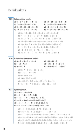 8
Egin eragiketa hauek.
a) 6 + (−4 + 2) − (−3 − 1) e) 10 − (8 − 7) + (−9 − 3)
b) 7 − (4 − 3) + (−1 − 2) f) 1 − (2 − 3) + (−4 − 5)
c) 3 + (2 − 3) − (1 − 5 − 7) g) −1 − (−1 + 2 − 5 + 4)
d) −8 + (1 + 4) + (−7 − 9) h) 3 + (5 − 9) − (7 − 5 − 7)
a) 6 + (−4 + 2) − (−3 − 1) = 6 + (−2) − (−4) = 8
b) 7 − (4 − 3) + (−1 − 2) = 7 − (+1) + (−3) = 3
c) 3 + (2 − 3) − (1 − 5 − 7) = 3 + (−1) − (−11) = 13
d) −8 + (1 + 4) + (−7 − 9) = −8 + (+5) + (−16) = −19
e) 10 − (8 − 7) + (−9 − 3) = 10 − (+1) + (−12) = −3
f) 1 − (2 − 3) + (−4 − 5) = 1 − (−1) + (−9) = −7
g) −1 − (−1 + 2 − 5 + 4) = −1 − (0) = −1
h) 3 + (5 − 9) − (7 − 5 − 7) = 3 + (−4) − (−5) = 4
Kalkulatu adierazpenen balioak.
a) 8 + 7 − 6 + 5 − 11 + 2 d) 100 − 22 ⋅ 5
b) (−12) ⋅ 7 : 3 e) (−26) : 2 − 6 : 3 + 4
c) 9 − 12 : 4 f) 15 ⋅ (−9) − 7 ⋅ (−6) : 2
a) 8 + 7 − 6 + 5 − 11 + 2 = 5
b) (−12) ⋅ 7 : 3 = −28
c) 9 − 12 : 4 = 6
d) 100 − 22 ⋅ 5 = −10
e) (−26) : 2 − 6 : 3 + 4 = −13 − 2 + 4 = −11
f) 15 ⋅ (−9) − 7 ⋅ (−6) : 2 = −135 + 21 = −114
Egin eragiketak.
a) (−4) − (−6) : (+3)
b) (+5) : (−5) − (−7) ⋅ (+2)
c) (−11) − (+3) ⋅ (−4) : (−6) − (−9)
d) (−18) − [(+4) + (−6)] : (+2) + (+5)
e) (−5) − (−9) − (+4) ⋅ (−3) : (−2) : (−6)
f) (+3) − (+6) : (+2) ⋅ (−3) : [(−2) + (−1)]
a) (−4) − (−6) : (+3) = (−4) − (−2) = −2
b) (+5) : (−5) − (−7) ⋅ (+2) = −1 − (−14) = 13
c) (−11) − (+3) ⋅ (−4) : (−6) − (−9) = (−11) − (+2) − (−9) = −4
d) (−18) − [(+4) + (−6)] : (+2) + (+5) = (−18) − (−1) + (+5) = −12
e) (−5) − (−9) − (+4) ⋅ (−3) : (−2) : (−6) = (−5) − (−9) − (−1) = 5
f) (+3) − (+6) : (+2) ⋅ (−3) : [(−2) + (−1)] = (+3) − (−3) = 0
027
026
025
Berrikusketa
908272 _ 0004-0013.qxd 20/9/07 16:09 Página 8
 