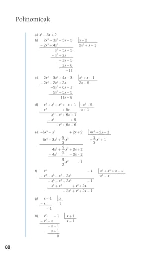 80
a) x2
− 3x + 2
b)
c)
d)
e)
f)
g)
h) x2
− x − 1 x + 1
− x2
− x x − 1
− x2
− x − 1
− x2
− x + 1
− x2
− x − 0
x − 1 x
− x 1
x − 1
x8
− x6
− x4
+ 2x3
+ x2
+ 2x − 1 x5
+ x3
+ x − 2
− x8
− x6
− x4
− 2x3
+ x2
+ 2x − 1 x3
− x
− x6
− x4
− 2x3
+ x2
+ 2x − 1
x6
+ x4
+ 2x3
+ x2
+ 2x − 1
− x6
− x4
− 2x3
+ x2
+ 2x − 1
x4
+ x3
− x2
+ 5x + 1 x3
− 5
− x4
+ x3
− x2
+ 5x x + 1
x3
− x2
+ 6x + 1
− x3
− x2
+ 6x + 5
−x2
+ 6x + 6
2x3
− 3x2
+ 4x − 3 x2
+ x − 1
− 2x3
− 2x2
+ 2x 2x − 5
−5x2
+ 6x − 3
+ 5x2
+ 5x − 5
11x − 8
2x3
− 3x2
− 5x − 5 x − 2
− 2x3
+ 4x2
2x2
+ x − 3
x2
− 5x − 5
− x2
+ 2x
− 3x − 5
3x − 6
−11
−6x5
+ x3
+ + 2x + 2 4x3
+ 2x + 3
−6x5
+ 3x3
+ + 1
4x3
+ + 2x + 2
− 4x3
+ − 2x − 3
− 1
9
2
2
x
9
2
2
x
−
3
2
2
x
9
2
2
x
Polinomioak
908272 _ 0074-0099.qxd 20/9/07 14:48 Página 80
 