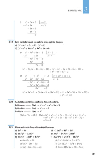 i)
Egin zatiketa hauek eta aztertu ondo eginda dauden.
a) (x3
−4x2
+ 5x −2) : (x2
−2)
b) (x4
+ x2
+ 3) : (x3
+ 3x2
+ 2x + 6)
a)
(x2
− 2) ⋅ (x − 4) + (7x − 10) = (x3
− 4x2
− 2x + 8) + (7x − 10) =
= x3
− 4x2
+ 5x − 2
b)
(x3
+ 3x2
+ 2x + 6) ⋅ (x − 3) + (8x2
+ 21) = (x4
− 7x2
− 18) + (8x2
+ 21) =
= x4
+ x2
+3
Kalkulatu polinomioen zatiketa honen hondarra.
Zatikizuna ⎯⎯→ P(x) = x5
+ x3
−x2
+ 5x −3
Zatitzailea ⎯⎯→ Q(x) = x3
+ x −1
Zatidura ⎯⎯⎯→ C(x) = x2
R(x) = P(x) − Q(x) ⋅ C(x) = (x5
+ x3
− x2
+ 5x − 3) − (x3
+ x − 1) ⋅ x2
=
= (x5
+ x3
− x2
+ 5x − 3) − (x5
+ x3
− x2
) =
= 5x −3
Atera polinomio hauen biderkagai komuna.
a) 8x2
− 4x d) −12ab3
+ 4b2
− 6b4
b) 18x3
y2
− 12x2
y3
e) 34a4
− 14a3
b + 28ab3
c) 30a2
b − 15ab2
+ 5a2
b2
f) 20a4
b2
c + 36a2
b − 18a3
b2
a) 4x ⋅ (2x − 1) d) 2b2
⋅ (−6ab + 2 − 3b2
)
b) 6x2
y2
⋅ (3x − 2y) e) 2a ⋅ (17a3
− 7a2
b + 14b3
)
c) 5ab ⋅ (6a − 3b + ab) f) 2a2
b ⋅ (10a2
bc + 18 − 9ab)
021
020
x4
− 3x3
+ 2x2
− 6x + 13 x3
+ 3x2
+ 2x + 6
− x4
− 3x3
− 2x2
− 6x x − 3
− 3x3
− 2x2
− 6x + 13
− 3x3
+ 9x2
+ 6x + 18
8x2
+ 6x + 21
x3
− 4x2
+ 5x − 12 x2
− 2
− x3
− 4x2
+ 2x x − 4
− 4x2
+ 7x − 12
− 4x2
+ 7x − 18
7x − 10
019
x2
− 5x + 6 x − 2
− x2
+ 2x x − 3
− x2
− 3x + 6
− x2
− 3x − 6
− 0
81
3ERANTZUNAK
908272 _ 0074-0099.qxd 27/9/07 17:40 Página 81
 