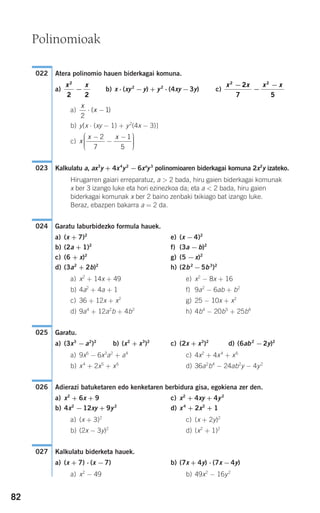 82
Atera polinomio hauen biderkagai komuna.
a) b) x ⋅ (xy2
−y) + y2
⋅ (4xy −3y) c)
a)
b) y[x ⋅ (xy − 1) + y2
(4x − 3)]
c)
Kalkulatu a, ax3
y + 4x4
y2
− 6xa
y3
polinomioaren biderkagai komuna 2x2
y izateko.
Hirugarren gaiari erreparatuz, a > 2 bada, hiru gaien biderkagai komunak
x ber 3 izango luke eta hori ezinezkoa da; eta a < 2 bada, hiru gaien
biderkagai komunak x ber 2 baino zenbaki txikiago bat izango luke.
Beraz, ebazpen bakarra a = 2 da.
Garatu laburbidezko formula hauek.
a) (x + 7)2
e) (x −4)2
b) (2a + 1)2
f) (3a −b)2
c) (6 + x)2
g) (5 −x)2
d) (3a2
+ 2b)2
h) (2b2
−5b3
)2
a) x2
+ 14x + 49 e) x2
− 8x + 16
b) 4a2
+ 4a + 1 f) 9a2
− 6ab + b2
c) 36 + 12x + x2
g) 25 − 10x + x2
d) 9a4
+ 12a2
b + 4b2
h) 4b4
− 20b5
+ 25b6
Garatu.
a) (3x3
−a2
)2
b) (x2
+ x3
)2
c) (2x + x3
)2
d) (6ab2
−2y)2
a) 9x6
− 6x3
a2
+ a4
c) 4x2
+ 4x4
+ x6
b) x4
+ 2x5
+ x6
d) 36a2
b4
− 24ab2
y − 4y2
Adierazi batuketaren edo kenketaren berbidura gisa, egokiena zer den.
a) x2
+ 6x + 9 c) x2
+ 4xy + 4y2
b) 4x2
−12xy + 9y2
d) x4
+ 2x2
+ 1
a) (x + 3)2
c) (x + 2y)2
b) (2x − 3y)2
d) (x2
+ 1)2
Kalkulatu biderketa hauek.
a) (x + 7) ⋅ (x −7) b) (7x + 4y) ⋅ (7x −4y)
a) x2
− 49 b) 49x2
− 16y2
027
026
025
024
023
x
x x−
−
−⎛
⎝
⎜⎜⎜
⎞
⎠
⎟⎟⎟⎟
2
7
1
5
x
x
2
1⋅ −( )
x x x x2 2
2
7 5
−
−
−x x2
2 2
−
022
Polinomioak
908272 _ 0074-0099.qxd 20/9/07 14:48 Página 82
 