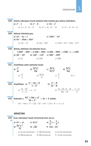 83
3
Aztertu adierazpen hauek batuketa bider kenketa gisa adieraz daitezkeen.
a) x2
−1 b) x4
−9 c) 16 −x2
a) (x + 1) ⋅ (x − 1) b) (x2
+ 3) ⋅ (x2
− 3) c) (4 − x) ⋅ (4 + x)
Adierazi biderketa gisa.
a) 4x2
−4x + 1 c) 100x2
−4z6
b) 9a2
−30ab + 25b2
a) (2x − 1)2
b) (3a − 5b)2
c) (10x + 2z3
) ⋅ (10x − 2z3
)
Behatu adibideari eta kalkulatu buruz.
1.0002
− 9992
= (1.000 + 999) ⋅ (1.000 − 999) = 1.999 ⋅ 1 = 1.999
a) 462
−452
b) 1202
−1192
c) 5002
−4992
a) 91 b) 239 c) 999
Sinplifikatu zatiki aljebraiko hauek.
a) b) c) d)
a) b) c) d) x
Sinplifikatu: a) b)
a) b)
Kalkulatu a izateko.
4x2
+ 4ax + a2
= (2x + 3)2
= 4x2
+ 12x + 9 → a = 3
ARIKETAK
Esan adierazpen hauek monomioak diren ala ez.
a) 2x2
+ yz c) 5x5
y2
e)
b) d) f) 3ab + 2a2
a) Ez da monomioa. c) Monomioa da. e) Ez da monomioa.
b) Monomioa da. d) Monomioa da. f) Ez da monomioa.
xyz
2
11
2 4
x y−
3
2
1
3
x y+
034
●
4 4
2 3
2 3
2 2
x ax a
x
x
+ +
+
= +033
( ) ( )
( )
x x
x
x+ ⋅ −
−
=
+3 3
2 3
3
2
( )x
x
x
−
−
= −
2
2
2
2
x
x
2
9
2 6
−
−
x x
x
2
4 4
2
− +
−
032
2
y
5
3
2
x yx
y
2
4
4
2
x y
xy
6
3
2
2 2
x y
x y
5
3
3 2
x y
xy
x
xy
3
031
030
029
028
ERANTZUNAK
908272 _ 0074-0099.qxd 27/9/07 17:40 Página 83
 