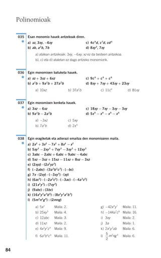 84
Esan monomio hauek antzekoak diren.
a) xz, 3xy, −6xy c) 4c9
d, c7
d, cd 4
b) ab, a2
b, 7b d) 8xy2
, 7xy
a) atalean antzekoak: 3xy, −6xy; xz ez da besteen antzekoa.
b), c) eta d) ataletan ez dago antzeko monomiorik.
Egin monomioen batuketa hauek.
a) xz + 3xz + 6xz c) 9c9
+ c9
+ c9
b) a2
b + 9a2
b + 27a2
b d) 8xy + 7xy + 43xy + 23xy
a) 10xz b) 37a2
b c) 11c9
d) 81xy
Egin monomioen kenketa hauek.
a) 3xz − 6xz c) 18xy − 7xy − 3xy − 3xy
b) 9a2
b − 2a2
b d) 5x9
− x9
− x9
− x9
a) −3xz c) 5xy
b) 7a2
b d) 2x9
Egin eragiketak eta adierazi emaitza den monomioaren maila.
a) 2x2
+ 3x2
−7x2
+ 8x2
−x2
b) 5xy3
−2xy3
+ 7xy3
−3xy3
+ 12xy3
c) 3abc −2abc + 6abc + 9abc −4abc
d) 5xz −3xz + 15xz −11xz + 8xz −3xz
e) (2xyz) ⋅ (2x2
yz3
)
f) (−2abc) ⋅ (3a2
b2
c2
) ⋅ (−bc)
g) 7x ⋅ (2xy) ⋅ (−3xy5
) ⋅ (xy)
h) (6ac3
) ⋅ (−2a2
c3
) ⋅ (−3ac) ⋅ (−4a3
c2
)
i) (21x2
y3
) : (7xy2
)
j) (9abc) : (3bc)
k) (16x4
y5
a3
b6
) : (8x2
y3
a2
b5
)
l) (5m3
n2
g4
) : (2mng)
a) 5x2
Maila: 2. g) −42x4
y7
Maila: 11.
b) 25xy3
Maila: 4. h) −144a7
c9
Maila: 16.
c) 12abc Maila: 3. i) 3xy Maila: 2.
d) 11xz Maila: 2. j) 3a Maila: 1.
e) 4x3
y2
z4
Maila: 9. k) 2x2
y2
ab Maila: 6.
f) 6a3
b4
c4
Maila: 11. l) Maila: 6.
5
2
2 3
m ng
038
●
037
●
036
●
035
●
Polinomioak
908272 _ 0074-0099.qxd 20/9/07 14:48 Página 84
 