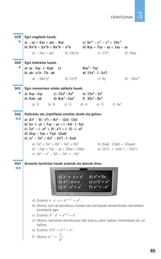 85
3
Egin eragiketa hauek.
a) −xz + 6xz + xyz − 8xz c) 9c9
− c9
− c9
+ 10c9
b) 9a2
b − 2a2
b + 8a2
b − a2
b d) 8xy + 7xy − xy + 3xy − xy
a) −3xz + xyz b) 14a2
b c) 17c9
d) 16xy
Egin biderketa hauek.
a) xy ⋅ 3xy ⋅ (−6xy) c) 8xy2
⋅ 7xy
b) ab ⋅ a2
b ⋅ 7b ⋅ ab d) 15x9
⋅ (−3x9
)
a) −18x3
y3
b) 7a4
b3
c) 4y d) −45x18
Egin monomioen arteko zatiketa hauek.
a) 9xy : 3xy c) 15x8
: 5x8
e) 15x9
: 3x9
b) 9ab : ab d) 8xy2
: 2xy2
f) 32x7
: 8x4
a) 3 b) 9 c) 3 d) 4 e) 5 f) 4x3
Kalkulatu eta sinplifikatu emaitza ahalik eta gehien.
a) 2x2
−5(−x2
) + 8x2
−(2x) ⋅ (3x)
b) 2x ⋅ (−y) + 7xy −yx + (−4x) ⋅ (−5y)
c) 3x2
−(−x)2
+ 3(−x2
) + (−3) ⋅ (−x)2
d) (2xy −3xy + 7xy) ⋅ (2ab)
e) (x2
−3x2
+ 6x2
−2x2
) ⋅ (−5zx)
a) 2x2
+ 5x2
+ 8x2
− 6x2
= 9x2
d) (6xy) ⋅ (2ab) = 12xyab
b) −2xy + 7xy − xy + 20xy = 24xy e) (2x2
) ⋅ (−5zx) = −10x3
z
c) 3x2
− x2
− 3x2
− 3x2
= −4x2
Arrazoitu berdintza hauek zuzenak ala okerrak diren.
a) Zuzena: x ⋅ x ⋅ x = x1+1+1
= x3
.
b) Okerra, ezin da berrekizun bereko eta berretzaile desberdineko berreketen
kenketarik egin.
c) Zuzena: x3
⋅ x4
= x3+4
= x7
.
d) Okerra, berreketa berrekizuna aldi kopuru jakin batean biderkatzea da, ez
batzea.
e) Zuzena: (x2
)2
= x2⋅2
= x4
.
f) Okerra: .x
x
−
=2
2
1
a) x · x · x = x3
b) x2
- x = x
c) x3
· x4
= x7
d) x5
= 5x
e) (x2
)2
= x4
f) x-2
= -x2
043
●●
042
●●
041
●
040
●
039
●
ERANTZUNAK
908272 _ 0074-0099.qxd 20/9/07 14:48 Página 85
 