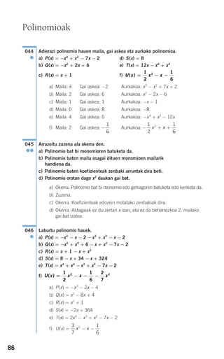 86
Adierazi polinomio hauen maila, gai askea eta aurkako polinomioa.
a) P(x) = −x3
+ x2
− 7x − 2 d) S(x) = 8
b) Q(x) = −x2
+ 2x + 6 e) T(x) = 12x − x2
+ x4
c) R(x) = x + 1 f)
a) Maila: 3 Gai askea: −2 Aurkakoa: x3
− x2
+ 7x + 2
b) Maila: 2 Gai askea: 6 Aurkakoa: x2
− 2x − 6
c) Maila: 1 Gai askea: 1 Aurkakoa: −x − 1
d) Maila: 0 Gai askea: 8 Aurkakoa: −8
e) Maila: 4 Gai askea: 0 Aurkakoa: −x4
+ x2
− 12x
f) Maila: 2 Gai askea: Aurkakoa:
Arrazoitu zuzena ala okerra den.
a) Polinomio bat bi monomioren batuketa da.
b) Polinomio baten maila osagai dituen monomioen mailarik
handiena da.
c) Polinomio baten koefizienteak zenbaki arruntak dira beti.
d) Polinomio orotan dago x2
daukan gai bat.
a) Okerra. Polinomio bat bi monomio edo gehiagoren batuketa edo kenketa da.
b) Zuzena.
c) Okerra. Koefizienteak edozein motatako zenbakiak dira.
d) Okerra. Aldagaiak ez du zertan x izan, eta ez da beharrezkoa 2. mailako
gai bat izatea.
Laburtu polinomio hauek.
a) P(x) = −x2
− x − 2 −x3
+ x2
− x − 2
b) Q(x) = −x2
+ x2
+ 6 −x + x2
− 7x − 2
c) R(x) = x + 1 − x + x2
d) S(x) = 8 − x + 34 −x + 324
e) T(x) = x4
+ x4
−x3
+ x2
− 7x − 2
f)
a) P(x) = −x3
− 2x − 4
b) Q(x) = x2
− 8x + 4
c) R(x) = x2
+ 1
d) S(x) = −2x + 364
e) T(x) = 2x4
− x3
+ x2
− 7x − 2
f) U(x) =
3
7
1
6
2
x x− −
U x x x x( ) = − − −
1
2
1
6
2
7
2 2
046
●
045
●●
− + +
1
2
1
6
2
x x−
1
6
U x x x( ) = − −
1
2
1
6
2
044
●
Polinomioak
908272 _ 0074-0099.qxd 27/9/07 17:40 Página 86
 