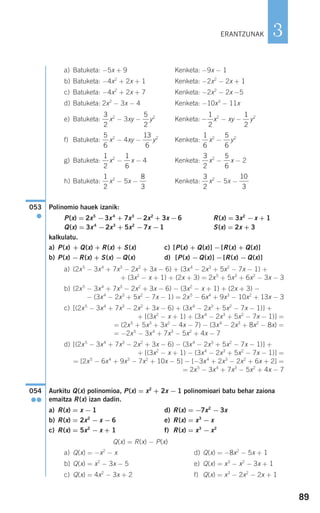 89
3
a) Batuketa: −5x + 9 Kenketa: −9x − 1
b) Batuketa: −4x2
+ 2x + 1 Kenketa: −2x2
− 2x + 1
c) Batuketa: −4x2
+ 2x + 7 Kenketa: −2x2
− 2x −5
d) Batuketa: 2x2
− 3x − 4 Kenketa: −10x3
− 11x
e) Batuketa: x2
− 3xy − y2
Kenketa: x2
− xy − y2
f) Batuketa: x2
− 4xy − y2
Kenketa: x2
− y2
g) Batuketa: x2
− x − 4 Kenketa: x2
− x − 2
h) Batuketa: x2
− 5x − Kenketa: x2
− 5x −
Polinomio hauek izanik:
P(x) = 2x5
−3x4
+ 7x3
−2x2
+ 3x −6 R(x) = 3x2
−x + 1
Q(x) = 3x4
−2x3
+ 5x2
−7x −1 S(x) = 2x + 3
kalkulatu.
a) P(x) + Q(x) + R(x) + S(x) c) [P(x) + Q(x)] −[R(x) + Q(x)]
b) P(x) −R(x) + S(x) −Q(x) d) [P(x) −Q(x)] −[R(x) −Q(x)]
a) (2x5
− 3x4
+ 7x3
− 2x2
+ 3x − 6) + (3x4
− 2x3
+ 5x2
− 7x − 1) +
+ (3x2
− x + 1) + (2x + 3) = 2x5
+ 5x3
+ 6x2
− 3x − 3
b) (2x5
− 3x4
+ 7x3
− 2x2
+ 3x − 6) − (3x2
− x + 1) + (2x + 3) −
− (3x4
− 2x3
+ 5x2
− 7x − 1) = 2x5
− 6x4
+ 9x3
− 10x2
+ 13x − 3
c) [(2x5
− 3x4
+ 7x3
− 2x2
+ 3x − 6) + (3x4
− 2x3
+ 5x2
− 7x − 1)] +
+ [(3x2
− x + 1) + (3x4
− 2x3
+ 5x2
− 7x − 1)] =
= (2x5
+ 5x3
+ 3x2
− 4x − 7) − (3x4
− 2x3
+ 8x2
− 8x) =
= −2x5
− 3x4
+ 7x3
− 5x2
+ 4x − 7
d) [(2x5
− 3x4
+ 7x3
− 2x2
+ 3x − 6) − (3x4
− 2x3
+ 5x2
− 7x − 1)] +
+ [(3x2
− x + 1) − (3x4
− 2x3
+ 5x2
− 7x − 1)] =
= [2x5
− 6x4
+ 9x3
− 7x2
+ 10x − 5] − [−3x4
+ 2x3
− 2x2
+ 6x + 2] =
= 2x5
− 3x4
+ 7x3
− 5x2
+ 4x − 7
Aurkitu Q(x) polinomioa, P(x) = x2
+ 2x − 1 polinomioari batu behar zaiona
emaitza R(x) izan dadin.
a) R(x) = x − 1 d) R(x) = −7x2
− 3x
b) R(x) = 2x2
− x − 6 e) R(x) = x3
− x
c) R(x) = 5x2
− x + 1 f) R(x) = x3
− x2
Q(x) = R(x) − P(x)
a) Q(x) = −x2
− x d) Q(x) = −8x2
− 5x + 1
b) Q(x) = x2
− 3x − 5 e) Q(x) = x3
− x2
− 3x + 1
c) Q(x) = 4x2
− 3x + 2 f) Q(x) = x3
− 2x2
− 2x + 1
054
●●
053
●
10
3
3
2
8
3
1
2
5
6
3
2
1
6
1
2
5
6
1
6
13
6
5
6
1
2
−
1
2
5
2
3
2
ERANTZUNAK
908272 _ 0074-0099.qxd 20/9/07 14:48 Página 89
 