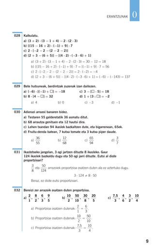 Kalkulatu.
a) (3 + 2) ⋅ (3 − 1 + 4) − 2 ⋅ (2 ⋅ 3)
b) [(15 − 16 + 2) ⋅ (−1) + 9] ⋅ 7
c) 2 ⋅ [−2 − 2 − (2 − 2 − 2)]
d) [2 + 3 − (6 + 5)] − [(4 ⋅ 2) ⋅ (−3 ⋅ 6) + 1]
a) (3 + 2) ⋅ (3 − 1 + 4) − 2 ⋅ (2 ⋅ 3) = 30 − 12 = 18
b) [(15 − 16 + 2) ⋅ (−1) + 9] ⋅ 7 = [(−1) + 9] ⋅ 7 = 56
c) 2 ⋅ [−2 − 2 − (2 − 2 − 2)] = 2 ⋅ (−2) = −4
d) [2 + 3 − (6 + 5)] − [(4 ⋅ 2) ⋅ (−3 ⋅ 6) + 1] = (−6) − (−143) = 137
Bete hutsuneak, berdintzak zuzenak izan daitezen.
a) (−6) ⋅ [(−1) + ] = −18 c) 3 − [ ⋅ 5] = 18
b) 8 ⋅ [4 − ] = 32 d) 1 + [3 : ] = −2
a) 4 b) 0 c) −3 d) −1
Adierazi arrazoi banaren bidez.
a) Testaren 55 galderetatik 36 asmatu ditut.
b) 68 arrautza genituen eta 12 hautsi dira.
c) Lehen txandan 94 ikaslek bazkaltzen dute, eta bigarrenean, 65ek.
d) Fruitu-denda batean, 7 kutxa tomate eta 3 kutxa piper daude.
a) b) c) d)
Ikastetxeko jangelan, 3 ogi jartzen dituzte 8 ikasleko. Gaur
124 ikaslek bazkaldu dugu eta 50 ogi jarri dituzte. Eutsi al diote
proportzioari?
eta arrazoiek proportzioa osatzen duten ala ez aztertuko dugu.
3 ⋅ 124 8 ⋅ 50
Beraz, ez diote eutsi proportzioari.
Bereizi zer arrazoik osatzen duten proportzioa.
a) b) c)
a) Proportzioa osatzen dutenak: .
b) Proportzioa osatzen dutenak: .
c) Proportzioa osatzen dutenak: .
7 5
3
10
4
,
=
10
2
50
10
=
2
1
6
3
=
7 5
3
4
6
3
2
10
4
,
, , ,
10
2
50
10
30
8
20
5
, , ,
2
1
8
2
6
3
9
5
, , ,
032
50
124
3
8
031
3
7
65
94
12
68
36
55
030
029
028
9
0ERANTZUNAK
908272 _ 0004-0013.qxd 20/9/07 16:09 Página 9
 