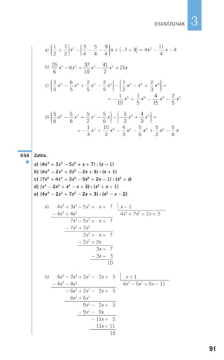 91
3
a)
b)
c)
d)
Zatitu.
a) (4x4
+ 3x3
−5x2
+ x + 7) : (x −1)
b) (4x4
−2x3
+ 3x2
−2x + 5) : (x + 1)
c) (7x5
+ 4x4
+ 3x3
−5x2
+ 2x −1) : (x2
+ x)
d) (x4
−2x3
+ x2
−x + 3) : (x2
+ x + 1)
e) (4x4
−2x3
+ 7x2
−2x + 3) : (x2
−x −2)
a)
b) 4x4
− 2x3
+ 3x2
− 2x + 15 x + 1
− 4x4
− 4x3
4x3
− 6x2
+ 9x − 11
− 6x3
+ 3x2
− 2x + 15
− 6x3
+ 6x2
+ 9x2
− 2x + 15
− 9x2
− 9x
− 11x + 15
− 11x + 11
16
4x4
+ 3x3
− 5x2
+ 2x + 7 x − 1
− 4x4
+ 4x3
4x3
+ 7x2
+ 2x + 3
7x3
− 5x2
+ 2x + 7
− 7x3
+ 7x2
+ 2x2
+ 2x + 7
− 2x2
+ 2x
− 3x + 17
− 3x + 13
10
058
●
5
6
5
6
5
2
5
6
5
2
4
3
6 3 2 6 5
x x x x x x− + −
⎛
⎝
⎜⎜⎜
⎞
⎠
⎟⎟⎟⎟
− − +
⎛
⎝
⎜⎜⎜⎜
⎞
⎠
⎟⎟⎟⎟
=
= − + − − + −
1
3
10
3
4
3
5
6
5
2
5
6
7 6 5 3 2
x x x x x x
2
5
6
5
2
5
2
5
1
2
2
3
5 4 3 2 5 4 3
x x x x x x x− + −
⎛
⎝
⎜⎜⎜
⎞
⎠
⎟⎟⎟⎟
− − +
⎛⎛
⎝
⎜⎜⎜
⎞
⎠
⎟⎟⎟⎟
=
= − + − −
1
10
1
5
4
15
2
5
5 4 3 2
x x x x
25
6
6
37
10
41
2
215 4 3 2
x x x x x− + − +
1
2
7
2
3
4
5
4
9
4
72
+
⎛
⎝
⎜⎜⎜
⎞
⎠
⎟⎟⎟⎟
− − −
⎛
⎝
⎜⎜⎜
⎞
⎠
⎟⎟⎟⎟
+ − +x x 33 4
11
4
42
( ) = − −x x
ERANTZUNAK
908272 _ 0074-0099.qxd 20/9/07 14:48 Página 91
 