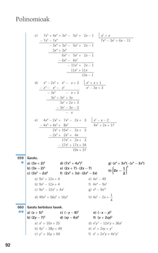 92
c)
d)
e)
Garatu.
a) (3x + 2)2
d) (7x3
+ 4x2
)2
g) (x4
+ 3x5
) ⋅ (x4
−3x5
)
b) (3x −2)2
e) (2x + 7) ⋅ (2x −7)
h)
c) (3x2
−2x)2
f) (2x2
+ 3x) ⋅ (2x2
−3x)
a) 9x2
+ 12x + 4 e) 4x2
− 49
b) 9x2
− 12x + 4 f) 4x4
− 9x2
c) 9x4
− 12x3
+ 4x2
g) x8
− 9x10
d) 49x6
+ 56x5
+ 16x4
h) 4x2
− 2x +
Garatu berbidura hauek.
a) (x + 5)2
c) (−y − 8)2
e) (−x − y)2
b) (2y − 7)2
d) (xy − 6x)2
f) (x + 2xy)2
a) x2
+ 10x + 25 d) x2
y2
− 12x2
y + 36x2
b) 4y2
− 28y + 49 e) x2
+ 2xy + y2
c) y2
+ 16y + 64 f) x2
+ 2x2
y + 4x2
y2
060
●●
1
4
2
1
2
2
x −
⎛
⎝
⎜⎜⎜
⎞
⎠
⎟⎟⎟⎟
059
●
4x4
− 2x3
+ 17x2
− 12x + 13 x2
− x − 2
− 4x4
+ 4x3
+ 38x2
4x2
+ 2x + 17
− 2x3
+ 15x2
− 12x + 13
− 2x3
+ 12x2
+ 14x
+ 17x2
+ 12x + 13
− 17x2
+ 17x + 34
19x + 37
x4
− 2x3
+ 3x2
− 1x + 3 x2
+ x + 1
− x4
− 2x3
− 3x2
x2
− 3x + 3
− 3x3
+ 3x2
− 1x + 3
− 3x3
+ 3x2
+ 3x
+ 3x2
+ 2x + 3
− 3x2
− 3x − 3
− 3x
7x5
+ 4x4
+ 3x3
− 15x2
+ 12x − 1 x2
+ x
− 7x5
− 7x4
7x3
− 3x2
+ 6x − 11
− 3x4
+ 3x3
− 15x2
+ 12x − 1
− 3x4
+ 3x3
+ 6x3
− 15x2
+ 12x − 1
− 6x3
− 16x2
− 11x2
+ 12x − 1
11x2
+ 11x
13x − 1
Polinomioak
908272 _ 0074-0099.qxd 20/9/07 14:48 Página 92
 
