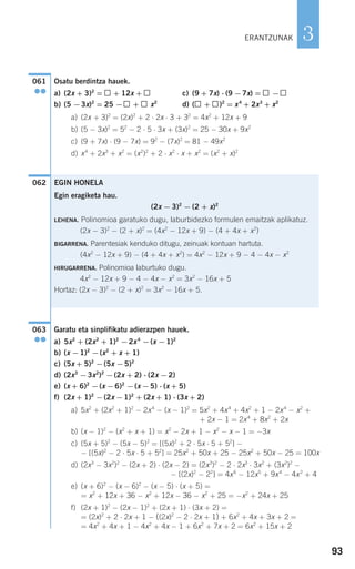 93
3
Osatu berdintza hauek.
a) (2x + 3)2
= + 12x + c) (9 + 7x) ⋅ (9 −7x) = −
b) (5 −3x)2
= 25 − + x2
d) ( + )2
= x4
+ 2x3
+ x2
a) (2x + 3)2
= (2x)2
+ 2 ⋅ 2x ⋅ 3 + 32
= 4x2
+ 12x + 9
b) (5 − 3x)2
= 52
− 2 ⋅ 5 ⋅ 3x + (3x)2
= 25 − 30x + 9x2
c) (9 + 7x) ⋅ (9 − 7x) = 92
− (7x)2
= 81 − 49x2
d) x4
+ 2x3
+ x2
= (x2
)2
+ 2 ⋅ x2
⋅ x + x2
= (x2
+ x)2
Garatu eta sinplifikatu adierazpen hauek.
a) 5x2
+ (2x2
+ 1)2
−2x4
−(x −1)2
b) (x −1)2
−(x2
+ x + 1)
c) (5x + 5)2
−(5x −5)2
d) (2x3
−3x2
)2
−(2x + 2) ⋅ (2x −2)
e) (x + 6)2
−(x −6)2
−(x −5) ⋅ (x + 5)
f) (2x + 1)2
−(2x −1)2
+ (2x + 1) ⋅ (3x + 2)
a) 5x2
+ (2x2
+ 1)2
− 2x4
− (x − 1)2
= 5x2
+ 4x4
+ 4x2
+ 1 − 2x4
− x2
+
+ 2x − 1 = 2x4
+ 8x2
+ 2x
b) (x − 1)2
− (x2
+ x + 1) = x2
− 2x + 1 − x2
− x − 1 = −3x
c) (5x + 5)2
− (5x − 5)2
= [(5x)2
+ 2 ⋅ 5x ⋅ 5 + 52
] −
− [(5x)2
− 2 ⋅ 5x ⋅ 5 + 52
] = 25x2
+ 50x + 25 − 25x2
+ 50x − 25 = 100x
d) (2x3
− 3x2
)2
− (2x + 2) ⋅ (2x − 2) = (2x3
)2
− 2 ⋅ 2x3
⋅ 3x2
+ (3x2
)2
−
− [(2x)2
− 22
] = 4x6
− 12x5
+ 9x4
− 4x2
+ 4
e) (x + 6)2
− (x − 6)2
− (x − 5) ⋅ (x + 5) =
= x2
+ 12x + 36 − x2
+ 12x − 36 − x2
+ 25 = −x2
+ 24x + 25
f) (2x + 1)2
− (2x − 1)2
+ (2x + 1) ⋅ (3x + 2) =
= (2x)2
+ 2 ⋅ 2x + 1 − ((2x)2
− 2 ⋅ 2x + 1) + 6x2
+ 4x + 3x + 2 =
= 4x2
+ 4x + 1 − 4x2
+ 4x − 1 + 6x2
+ 7x + 2 = 6x2
+ 15x + 2
063
●●
EGIN HONELA
Egin eragiketa hau.
(2x − 3)2
− (2 + x)2
LEHENA. Polinomioa garatuko dugu, laburbidezko formulen emaitzak aplikatuz.
(2x − 3)2
− (2 + x)2
= (4x2
− 12x + 9) − (4 + 4x + x2
)
BIGARRENA. Parentesiak kenduko ditugu, zeinuak kontuan hartuta.
(4x2
− 12x + 9) − (4 + 4x + x2
) = 4x2
− 12x + 9 − 4 − 4x − x2
HIRUGARRENA. Polinomioa laburtuko dugu.
4x2
− 12x + 9 − 4 − 4x − x2
= 3x2
− 16x + 5
Hortaz: (2x − 3)2
− (2 + x)2
= 3x2
− 16x + 5.
062
061
●●
ERANTZUNAK
908272 _ 0074-0099.qxd 20/9/07 14:48 Página 93
 