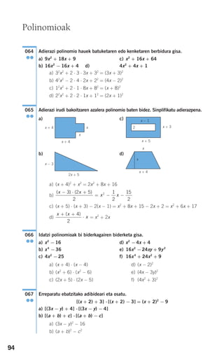 94
Adierazi polinomio hauek batuketaren edo kenketaren berbidura gisa.
a) 9x2
+ 18x + 9 c) x2
+ 16x + 64
b) 16x2
− 16x + 4 d) 4x2
+ 4x + 1
a) 32
x2
+ 2 ⋅ 3 ⋅ 3x + 32
= (3x + 3)2
b) 42
x2
− 2 ⋅ 4 ⋅ 2x + 22
= (4x − 2)2
c) 12
x2
+ 2 ⋅ 1 ⋅ 8x + 82
= (x + 8)2
d) 22
x2
+ 2 ⋅ 2 ⋅ 1x + 12
= (2x + 1)2
Adierazi irudi bakoitzaren azalera polinomio baten bidez. Sinplifikatu adierazpena.
a) c)
b) d)
a) (x + 4)2
+ x2
= 2x2
+ 8x + 16
b)
c) (x + 5) ⋅ (x + 3) − 2(x − 1) = x2
+ 8x + 15 − 2x + 2 = x2
+ 6x + 17
d) = x2
+ 2x
Idatzi polinomioak bi biderkagairen biderketa gisa.
a) x2
−16 d) x2
−4x + 4
b) x4
−36 e) 16x2
−24xy + 9y2
c) 4x2
−25 f) 16x4
+ 24x2
+ 9
a) (x + 4) ⋅ (x − 4) d) (x − 2)2
b) (x2
+ 6) ⋅ (x2
− 6) e) (4x − 3y)2
c) (2x + 5) ⋅ (2x − 5) f) (4x2
+ 3)2
Erreparatu ebatzitako adibideari eta osatu.
[(x + 2) + 3] ⋅ [(x + 2) − 3] = (x + 2)2
− 9
a) [(3x − y) + 4] ⋅ [(3x − y) − 4]
b) [(a + b) + c] ⋅ [(a + b) − c]
a) (3x − y)2
− 16
b) (a + b)2
− c2
067
●●
066
●●
x x
x
+ +
⋅
( )4
2
( ) ( )x x
x x
− ⋅ +
= − −
3 2 5
2
1
2
15
2
2
x + 4
x
x
2x + 5
x − 3
x − 1
x + 32
x + 5
x + 4
x + 4
x
x
065
●●
064
●●
Polinomioak
908272 _ 0074-0099.qxd 20/9/07 14:48 Página 94
 