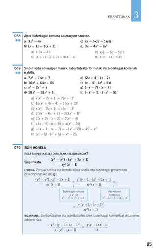 95
3
Atera biderkagai komuna adierazpen hauetan.
a) 3x2
− 4x c) xy − 6xyz − 5xyzt
b) (x + 1) + 3(x + 1) d) 3x − 4x2
− 6x3
a) x(3x − 4) c) xy(1 − 6z − 5zt)
b) (x + 1) ⋅ (1 + 3) = 4(x + 1) d) x(3 − 4x − 6x2
)
Sinplifikatu adierazpen hauek, laburbidezko formulak eta biderkagai komunak
erabiliz.
a) 7x2
− 14x + 7 e) (2x + 4) ⋅ (x −2)
b) 16x2
+ 64x + 64 f) (x − 5) ⋅ (x2
+ 5x)
c) x3
− 2x2
+ x g) (−x − 7) ⋅ (x − 7)
d) 18x4
− 12x2
+ 2 h) (−x2
+ 5) ⋅ (−x2
− 5)
a) 7(x2
− 2x + 1) = 7(x − 1)2
b) 16(x2
+ 4x + 4) = 16(x + 2)2
c) x(x2
− 2x + 1) = x(x − 1)2
d) 2(9x4
− 6x2
+ 1) = 2(3x2
− 1)2
e) 2(x + 2) ⋅ (x − 2) = 2(x2
− 4)
f) x (x − 5) ⋅ (x + 5) = x(x2
− 25)
g) −(x + 7) ⋅ (x − 7) = −(x2
− 49) = 49 − x2
h) (x2
− 5) ⋅ (x2
+ 5) = x4
− 25
070
069
●●
068
●●
EGIN HONELA
NOLA SINPLIFIKATZEN DIRA ZATIKI ALJEBRAIKOAK?
Sinplifikatu.
LEHENA. Zenbakitzailea eta izendatzailea ahalik eta biderkagai gehienetan
deskonposatuko ditugu.
BIGARRENA. Zenbakitzailea eta izendatzailea biek biderkagai komuntzat dituztenez
zatitzen dira.
y y x
x y x
y y x
x
3 2
2
1 1
1
1 1⋅ − ⋅ −
⋅ ⋅ −
=
− −( ) ( )
( )
( )( )
y y x
xy x
3 2
2
1 1
1
( ) ( )
( )
=
− ⋅ −
−
( ) ( )
( )
( ) ( )y y x x
xy x
y y x x4 3 2
2
3 2
2 1
1
1 2 1− ⋅ − +
−
=
− ⋅ − +
xxy x2
1( )−
=
Biderkagai komuna
a y3
da
y4
− y3
= y3
⋅ (y − 1)
Kenketaren
berbidura
x2
− 2x + 1 = (x − 1)2
F
F
( ) ( )
( )
y y x x
xy x
4 3 2
2
2 1
1
− − +
−
⋅
ERANTZUNAK
908272 _ 0074-0099.qxd 20/9/07 14:48 Página 95
 