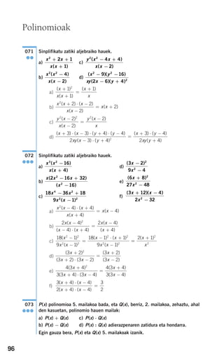 96
Sinplifikatu zatiki aljebraiko hauek.
a) c)
b) d)
a)
b)
c)
d)
Sinplifikatu zatiki aljebraiko hauek.
a) d)
b) e)
c) f)
a)
b)
c)
d)
e)
f)
P(x) polinomioa 5. mailakoa bada, eta Q(x), berriz, 2. mailakoa, zehaztu, ahal
den kasuetan, polinomio hauen mailak:
a) P(x) + Q(x) c) P(x) ⋅ Q(x)
b) P(x) − Q(x) d) P(x) : Q(x) adierazpenaren zatidura eta hondarra.
Egin gauza bera, P(x) eta Q(x) 5. mailakoak izanik.
073
●●●
3 4 4
2 4 4
3
2
( ) ( )
( ) ( )
x x
x x
+ ⋅ −
+ ⋅ −
=
4 3 4
3 3 4 3 4
4 3 4
3 3 4
2
( )
( ) ( )
( )
( )
x
x x
x
x
+
+ ⋅ −
=
+
−
( )
( ) ( )
( )
( )
3 2
3 2 3 2
3 2
3 2
2
x
x x
x
x
+
+ ⋅ −
=
+
−
18 1
9 1
18 1 1
9 1
2 2
2 2
2 2
2 2
( )
( )
( ) ( )
( )
x
x x
x x
x x
−
−
=
− ⋅ +
−
==
+2 1 2
2
( )x
x
2 4
4 4
2 4
4
2
x x
x x
x x
x
( )
( ) ( )
( )
( )
−
− ⋅ +
=
−
+
x x x
x x
x x
2
4 4
4
4
( ) ( )
( )
( )
− ⋅ +
+
= −
( )( )3 12 4
2 322
x x
x
+ −
−
18 36 18
9 1
4 2
2 2
x x
x x
− +
−( )
( )6 8
27 48
2
2
x
x
+
−
x x x
x
( )
( )
2 16 32
16
2
2
− +
−
( )3 2
9 4
2
2
x
x
−
−
x x
x x
3 2
16
4
( )
( )
−
+
072
●●●
( ) ( ) ( ) ( )
( ) ( )
(x x y y
xy x y
x+ ⋅ − ⋅ + ⋅ −
− ⋅ +
=
+3 3 4 4
2 3 4
3
2
)) ( )
( )
⋅ −
+
y
xy y
4
2 4
y x
x x
y x
x
2 2 2
2
2
2( )
( )
( )−
−
=
−
x x x
x x
x x
2
2 2
2
2
( ) ( )
( )
( )
+ ⋅ −
−
= +
( )
( )
( )x
x x
x
x
+
+
=
+1
1
12
( )( )
( )( )
x y
xy x y
2 2
2
9 16
2 6 4
− −
− +
x x
x x
2 2
4
2
( )
( )
−
−
y x x
x x
2 2
4 4
2
( )
( )
− +
−
x x
x x
2
2 1
1
+ +
+( )
071
●●
Polinomioak
908272 _ 0074-0099.qxd 20/9/07 14:48 Página 96
 