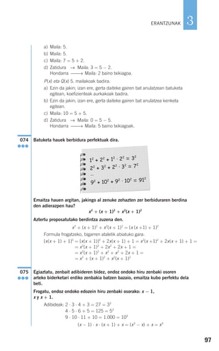97
3
a) Maila: 5.
b) Maila: 5.
c) Maila: 7 = 5 + 2.
d) Zatidura → Maila: 3 = 5 − 2.
Hondarra ⎯⎯→ Maila: 2 baino txikiagoa.
P(x) eta Q(x) 5. mailakoak badira:
a) Ezin da jakin; izan ere, gerta daiteke gairen bat anulatzean batuketa
egitean, koefizienteak aurkakoak badira.
b) Ezin da jakin; izan ere, gerta daiteke gairen bat anulatzea kenketa
egitean.
c) Maila: 10 = 5 + 5.
d) Zatidura → Maila: 0 = 5 − 5.
Hondarra ⎯⎯→ Maila: 5 baino txikiagoak.
Batuketa hauek berbidura perfektuak dira.
Emaitza hauen argitan, jakingo al zenuke zehazten zer berbiduraren berdina
den adierazpen hau?
x2
+ (x + 1)2
+ x2
(x + 1)2
Aztertu proposatutako berdintza zuzena den.
x2
+ (x + 1)2
+ x2
(x + 1)2
= [x (x +1) + 1]2
Formula frogatzeko, bigarren ataletik abiatuko gara:
[x(x + 1) + 1]2
= [x(x + 1)]2
+ 2x(x + 1) + 1 = x2
(x +1)2
+ 2x(x + 1) + 1 =
= x2
(x + 1)2
+ 2x2
+ 2x + 1 =
= x2
(x + 1)2
+ x2
+ x2
+ 2x + 1 =
= x2
+ (x + 1)2
+ x2
(x + 1)2
Egiaztatu, zenbait adibideren bidez, ondoz ondoko hiru zenbaki osoren
arteko biderketari erdiko zenbakia batzen bazaio, emaitza kubo perfektu dela
beti.
Frogatu, ondoz ondoko edozein hiru zenbaki osorako: x − 1,
x y x + 1.
Adibideak: 2 ⋅ 3 ⋅ 4 + 3 = 27 = 33
4 ⋅ 5 ⋅ 6 + 5 = 125 = 53
9 ⋅ 10 ⋅ 11 + 10 = 1.000 = 103
(x − 1) ⋅ x ⋅ (x + 1) + x = (x3
− x) + x = x3
075
●●●
12
+ 22
+ 12
· 22
= 32
22
+ 32
+ 22
· 32
= 72
…
92
+ 102
+ 92
· 102
= 912
074
●●●
ERANTZUNAK
908272 _ 0074-0099.qxd 20/9/07 14:48 Página 97
 