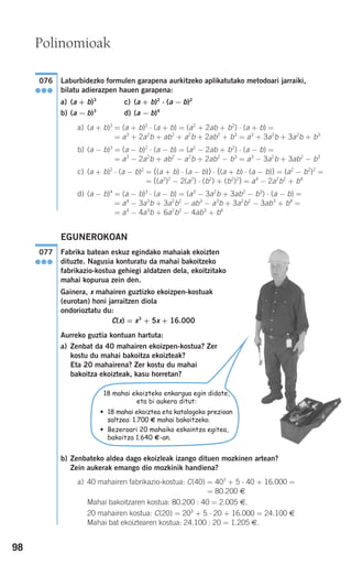 98
Laburbidezko formulen garapena aurkitzeko aplikatutako metodoari jarraiki,
bilatu adierazpen hauen garapena:
a) (a + b)3
c) (a + b)2
⋅ (a − b)2
b) (a − b)3
d) (a − b)4
a) (a + b)3
= (a + b)2
⋅ (a + b) = (a2
+ 2ab + b2
) ⋅ (a + b) =
= a3
+ 2a2
b + ab2
+ a2
b + 2ab2
+ b3
= a3
+ 3a2
b + 3a2
b + b3
b) (a − b)3
= (a − b)2
⋅ (a − b) = (a2
− 2ab + b2
) ⋅ (a − b) =
= a3
− 2a2
b + ab2
− a2
b + 2ab2
− b3
= a3
− 3a2
b + 3ab2
− b3
c) (a + b)2
⋅ (a − b)2
= ((a + b) ⋅ (a − b)) ⋅ ((a + b) ⋅ (a − b)) = (a2
− b2
)2
=
= ((a2
)2
− 2(a2
) ⋅ (b2
) + (b2
)2
) = a4
− 2a2
b2
+ b4
d) (a − b)4
= (a − b)3
⋅ (a − b) = (a3
− 3a2
b + 3ab2
− b3
) ⋅ (a − b) =
= a4
− 3a3
b + 3a2
b2
− ab3
− a3
b + 3a2
b2
− 3ab3
+ b4
=
= a4
− 4a3
b + 6a2
b2
− 4ab3
+ b4
EGUNEROKOAN
Fabrika batean eskuz egindako mahaiak ekoizten
dituzte. Nagusia konturatu da mahai bakoitzeko
fabrikazio-kostua gehiegi aldatzen dela, ekoitzitako
mahai kopurua zein den.
Gainera, x mahairen guztizko ekoizpen-kostuak
(eurotan) honi jarraitzen diola
ondorioztatu du:
C(x) = x3
+ 5x + 16.000
Aurreko guztia kontuan hartuta:
a) Zenbat da 40 mahairen ekoizpen-kostua? Zer
kostu du mahai bakoitza ekoizteak?
Eta 20 mahairena? Zer kostu du mahai
bakoitza ekoizteak, kasu horretan?
b) Zenbateko aldea dago ekoizleak izango dituen mozkinen artean?
Zein aukerak emango dio mozkinik handiena?
a) 40 mahairen fabrikazio-kostua: C(40) = 403
+ 5 ⋅ 40 + 16.000 =
= 80.200 €
Mahai bakoitzaren kostua: 80.200 : 40 = 2.005 €.
20 mahairen kostua: C(20) = 203
+ 5 ⋅ 20 + 16.000 = 24.100 €
Mahai bat ekoiztearen kostua: 24.100 : 20 = 1.205 €.
077
●●●
076
●●●
Polinomioak
18 mahai ekoizteko enkargua egin didate,
eta bi aukera ditut:
• 18 mahai ekoiztea eta katalogoko prezioan
saltzea: 1.700 € mahai bakoitzeko.
• Bezeroari 20 mahaiko eskaintza egitea,
bakoitza 1.640 €-an.
908272 _ 0074-0099.qxd 20/9/07 14:48 Página 98
 
