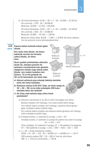 99
3
b) 18 mahai fabrikatzea: C(18) = 183
+ 5 ⋅ 18 + 16.000 = 21.922 €.
Diru-sarrerak: 1.700 ⋅ 18 = 30.600 €.
Mozkinak: 30.600 − 21.922 = 8.678 €.
20 mahai fabrikatzea: C(20) = 203
+ 5 ⋅ 20 + 16.000 = 24.100 €
Diru-sarrerak: 1.640 ⋅ 20 = 32.800 €.
Mozkinak: 32.800 − 24.100 = 7.300 €.
Mozkinen arteko aldea: 8.678 − 7.300 = 1.378 € 18 mahai saltzean;
hori da aukerarik onena fabrikatzailearentzat.
Enpresa batean kartoizko kutxak egiten
dituzte.
Hiru kutxa mota dituzte, eta bezero
bakoitzak neurriak eta formatua
aukera ditzake, zer behar
duen.
Neurri guztiak zentimetrotan adierazita
daude eta, ekoizpen-premiek eta
kartoiaren erresistentziak hala aginduta,
aldagaiaren balioek muga batzuk izaten
dituzte, zein modelo hautatzen den.
Gainera, 10 cm-tik gorakoak eta
50 cm-tik beherakoak izan behar dute.
a) Adierazi polinomio gisa enbalaje bakoitza ekoizteko
behar den kartoi kantitatea.
b) Kartoiaren prezioa 0,02 €/m2
bada, zer kostu izango du
30 × 60 × 80 cm-ko ohiko enbalajeko 200 kutxa
ekoizteko behar den kartoiak?
c) Zer kutxa mota beharko dugu esfera hauek
paketatzeko?
a) Esferaren diametroak ez du 50 cm baino handiagoa izan behar.
Banaka enbalatu nahi baditugu, hiru kutxa kubiko behar ditugu.
Hiru esferak batera enbalatu nahi baditugu, espazioa sobera geratu
gabe, enbalaje luzexka erabiliko dugu.
Hiru esferak batera enbalatu eta espazioa sobera geratzea nahi badugu,
ohiko enbalajea erabiliko dugu.
b) Enbalaje kubikoa: x2
azalerako 6 aurpegi → S(x) = 6x2
Enbalaje luzexka: x2
azalerako 2 aurpegi eta azalera hau duten 4 aurpegi:
3x2
→ S(x) = 14x2
Ohiko enbalajea: 2x2
azalerako 2 aurpegi, 2x2
+ 20 azalerako 2 aurpegi eta
4x2
+ 40x azalerako 2 aurpegi → S(x) = 2(8x2
+ 60x) = 16x2
+ 120x
c) x = 30 → Kutxa bakoitzaren azalera:
S(30) = 16 ⋅ 302
+ 120 ⋅ 30 = 18.000 cm2
→ 18.000 cm2
= 1,8 m2
200 kutxaren azalera 200 ⋅ 1,8 = 360 m2
-koa da, eta kostua,
360 ⋅ 2 = 720 euro-zentimokoa = 7,20 €.
078
●●●
OHIKO ENBALAJEA
ERANTZUNAK
ENBALAJE
KUBIKOA
ENBALAJE
LUZEXKA
2x + 20
2x
3x
x
x
x
x
x
x
908272 _ 0074-0099.qxd 20/9/07 14:48 Página 99
 