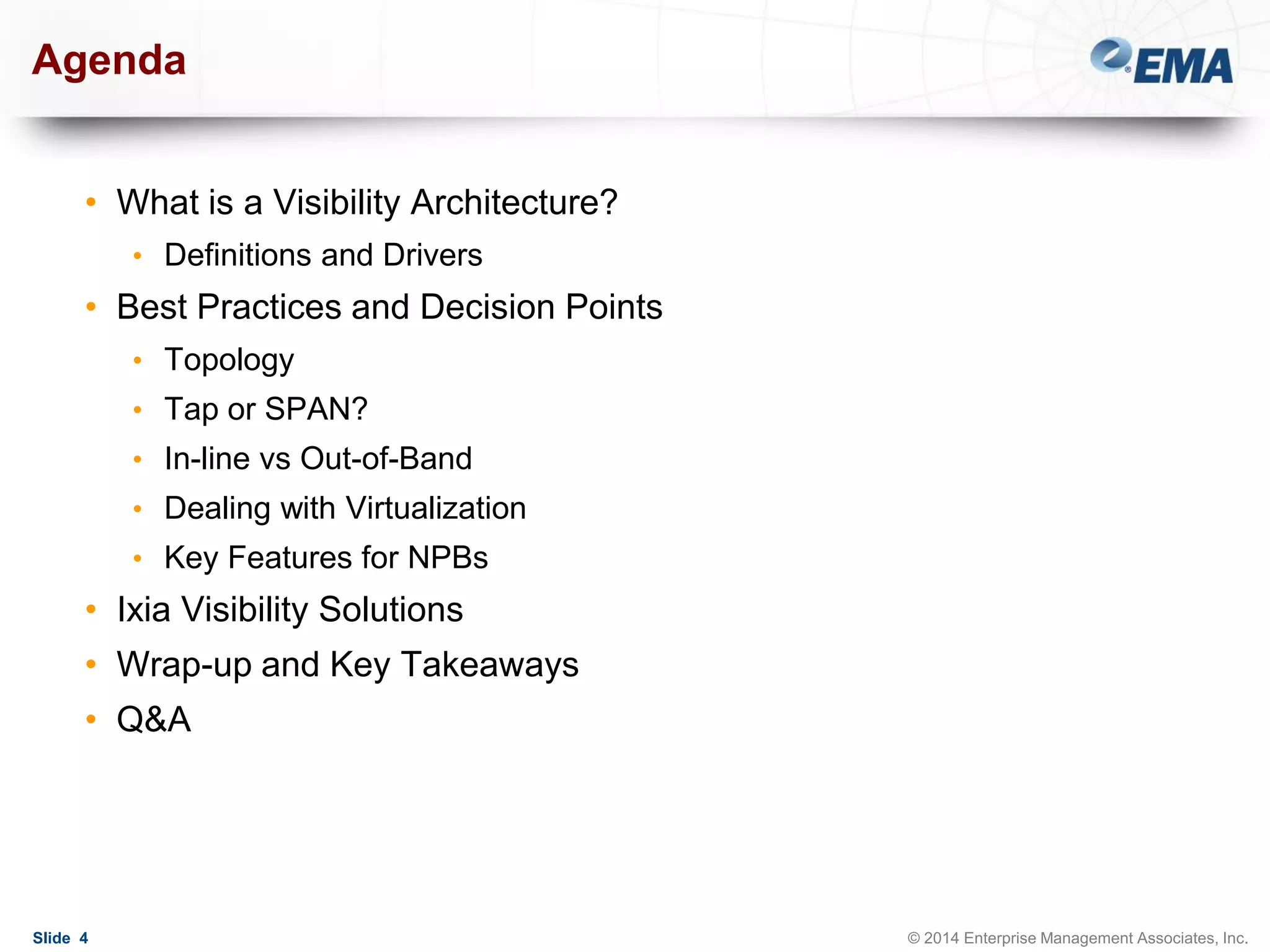Agenda
• What is a Visibility Architecture?
• Definitions and Drivers

• Best Practices and Decision Points
• Topology
• Tap or SPAN?
• In-line vs Out-of-Band
• Dealing with Virtualization
• Key Features for NPBs

• Ixia Visibility Solutions

• Wrap-up and Key Takeaways
• Q&A

Slide 4

© 2014 Enterprise Management Associates, Inc.

 