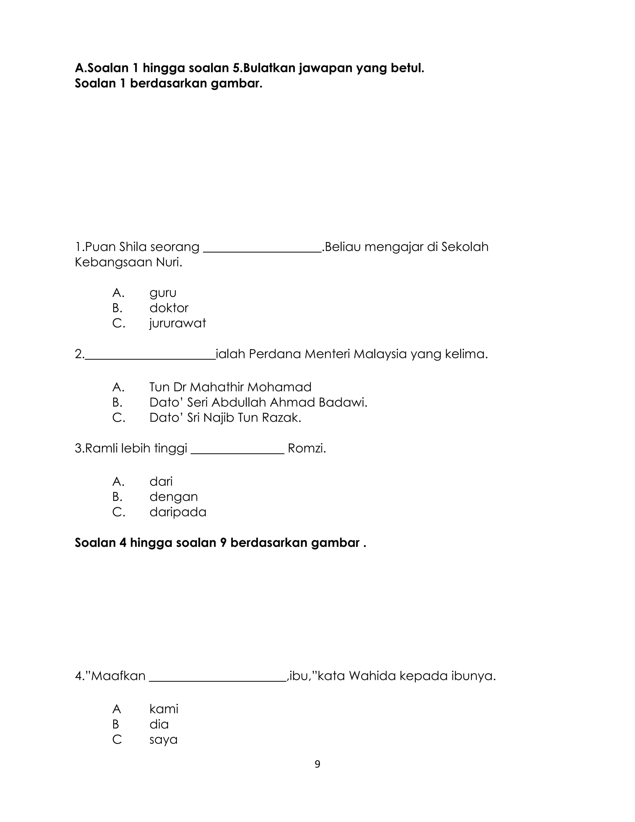 9
A.Soalan 1 hingga soalan 5.Bulatkan jawapan yang betul.
Soalan 1 berdasarkan gambar.
1.Puan Shila seorang ___________________.Beliau mengajar di Sekolah
Kebangsaan Nuri.
A. guru
B. doktor
C. jururawat
2._____________________ialah Perdana Menteri Malaysia yang kelima.
A. Tun Dr Mahathir Mohamad
B. Dato’ Seri Abdullah Ahmad Badawi.
C. Dato’ Sri Najib Tun Razak.
3.Ramli lebih tinggi _______________ Romzi.
A. dari
B. dengan
C. daripada
Soalan 4 hingga soalan 9 berdasarkan gambar .
4.”Maafkan ______________________,ibu,”kata Wahida kepada ibunya.
A kami
B dia
C saya
 