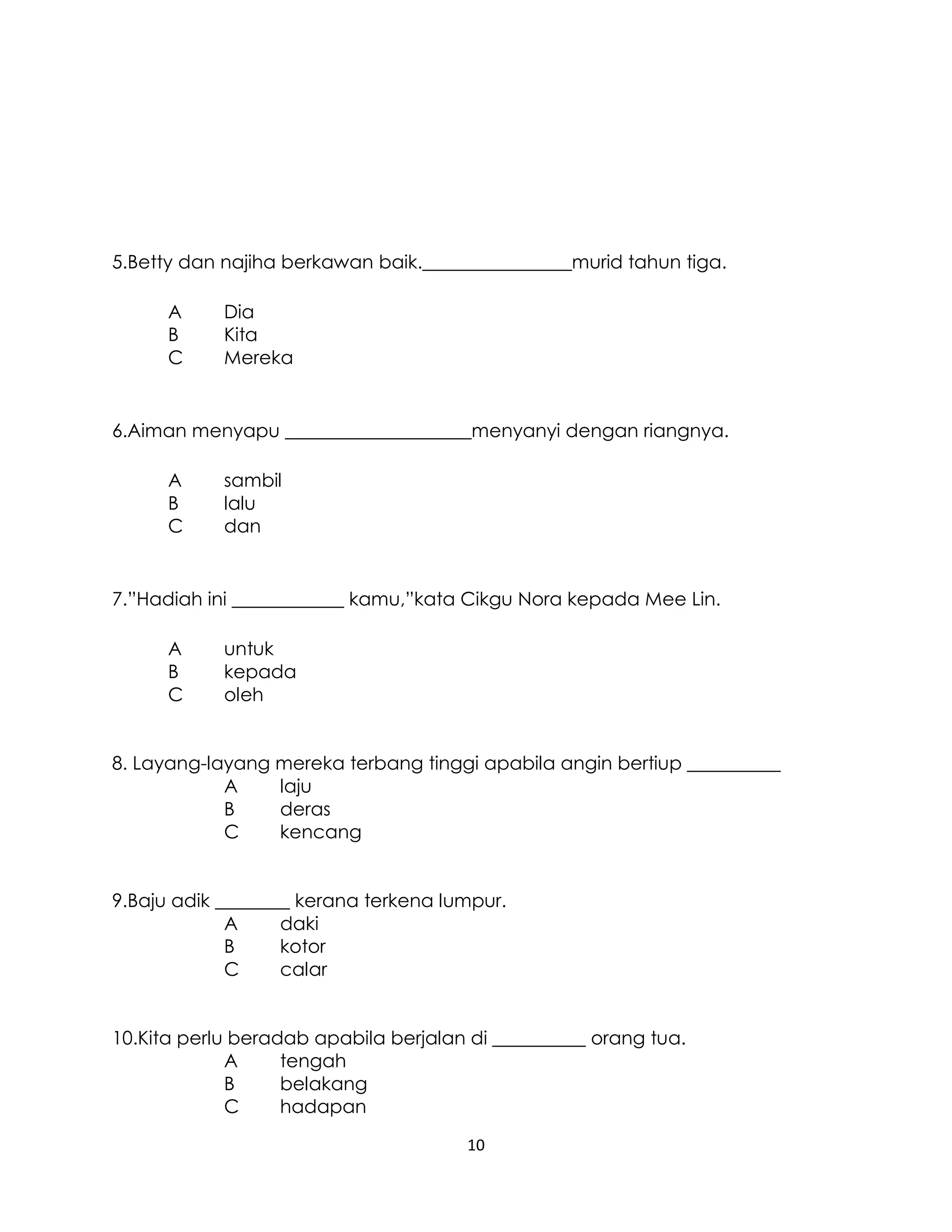 10
5.Betty dan najiha berkawan baik.________________murid tahun tiga.
A Dia
B Kita
C Mereka
6.Aiman menyapu ____________________menyanyi dengan riangnya.
A sambil
B lalu
C dan
7.”Hadiah ini ____________ kamu,”kata Cikgu Nora kepada Mee Lin.
A untuk
B kepada
C oleh
8. Layang-layang mereka terbang tinggi apabila angin bertiup __________
A laju
B deras
C kencang
9.Baju adik ________ kerana terkena lumpur.
A daki
B kotor
C calar
10.Kita perlu beradab apabila berjalan di __________ orang tua.
A tengah
B belakang
C hadapan
 