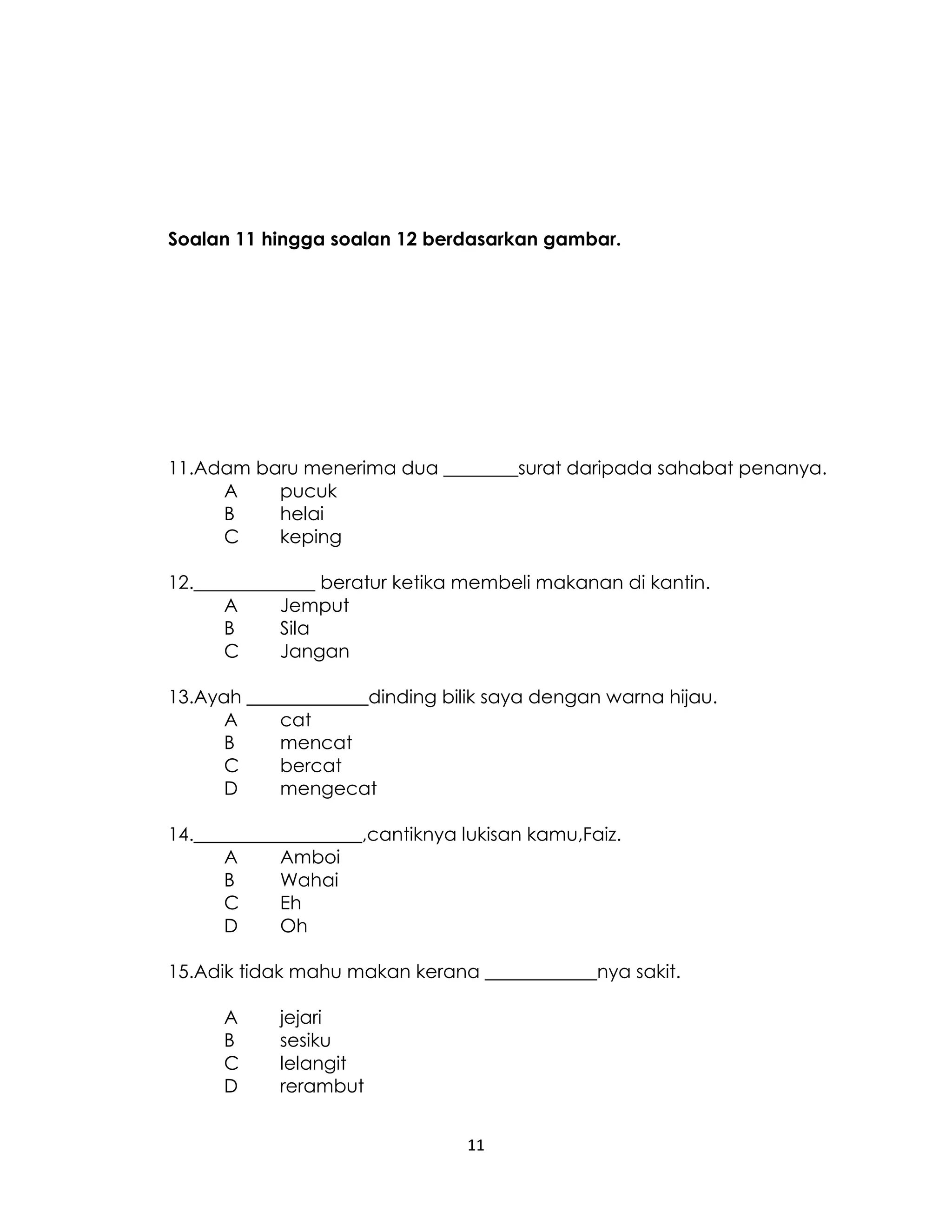 11
Soalan 11 hingga soalan 12 berdasarkan gambar.
11.Adam baru menerima dua ________surat daripada sahabat penanya.
A pucuk
B helai
C keping
12._____________ beratur ketika membeli makanan di kantin.
A Jemput
B Sila
C Jangan
13.Ayah _____________dinding bilik saya dengan warna hijau.
A cat
B mencat
C bercat
D mengecat
14.__________________,cantiknya lukisan kamu,Faiz.
A Amboi
B Wahai
C Eh
D Oh
15.Adik tidak mahu makan kerana ____________nya sakit.
A jejari
B sesiku
C lelangit
D rerambut
 